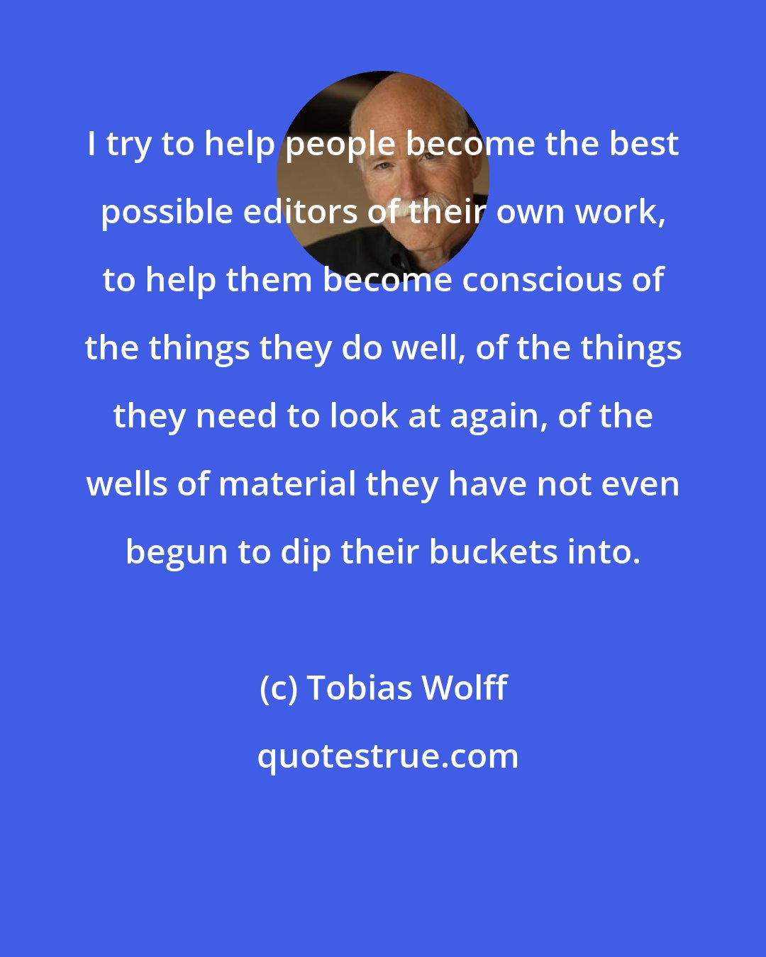 Tobias Wolff: I try to help people become the best possible editors of their own work, to help them become conscious of the things they do well, of the things they need to look at again, of the wells of material they have not even begun to dip their buckets into.