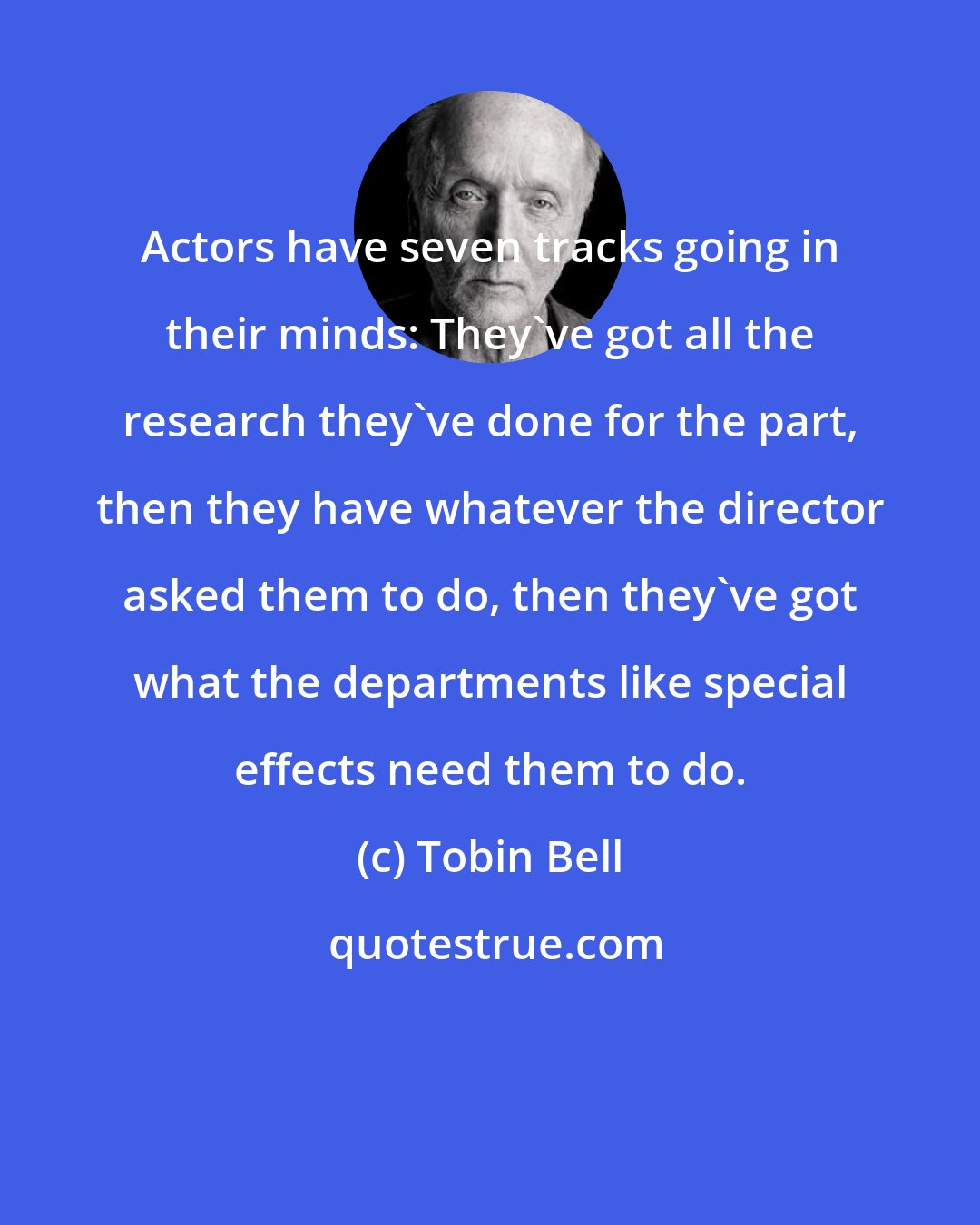 Tobin Bell: Actors have seven tracks going in their minds: They've got all the research they've done for the part, then they have whatever the director asked them to do, then they've got what the departments like special effects need them to do.