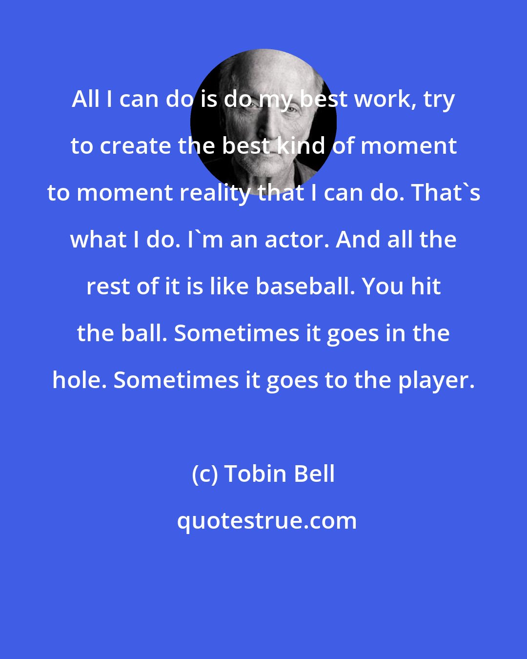 Tobin Bell: All I can do is do my best work, try to create the best kind of moment to moment reality that I can do. That's what I do. I'm an actor. And all the rest of it is like baseball. You hit the ball. Sometimes it goes in the hole. Sometimes it goes to the player.