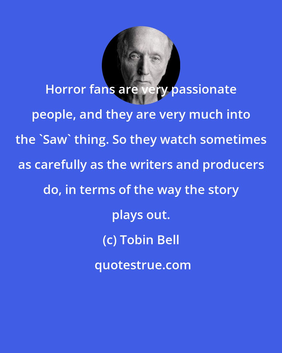 Tobin Bell: Horror fans are very passionate people, and they are very much into the 'Saw' thing. So they watch sometimes as carefully as the writers and producers do, in terms of the way the story plays out.