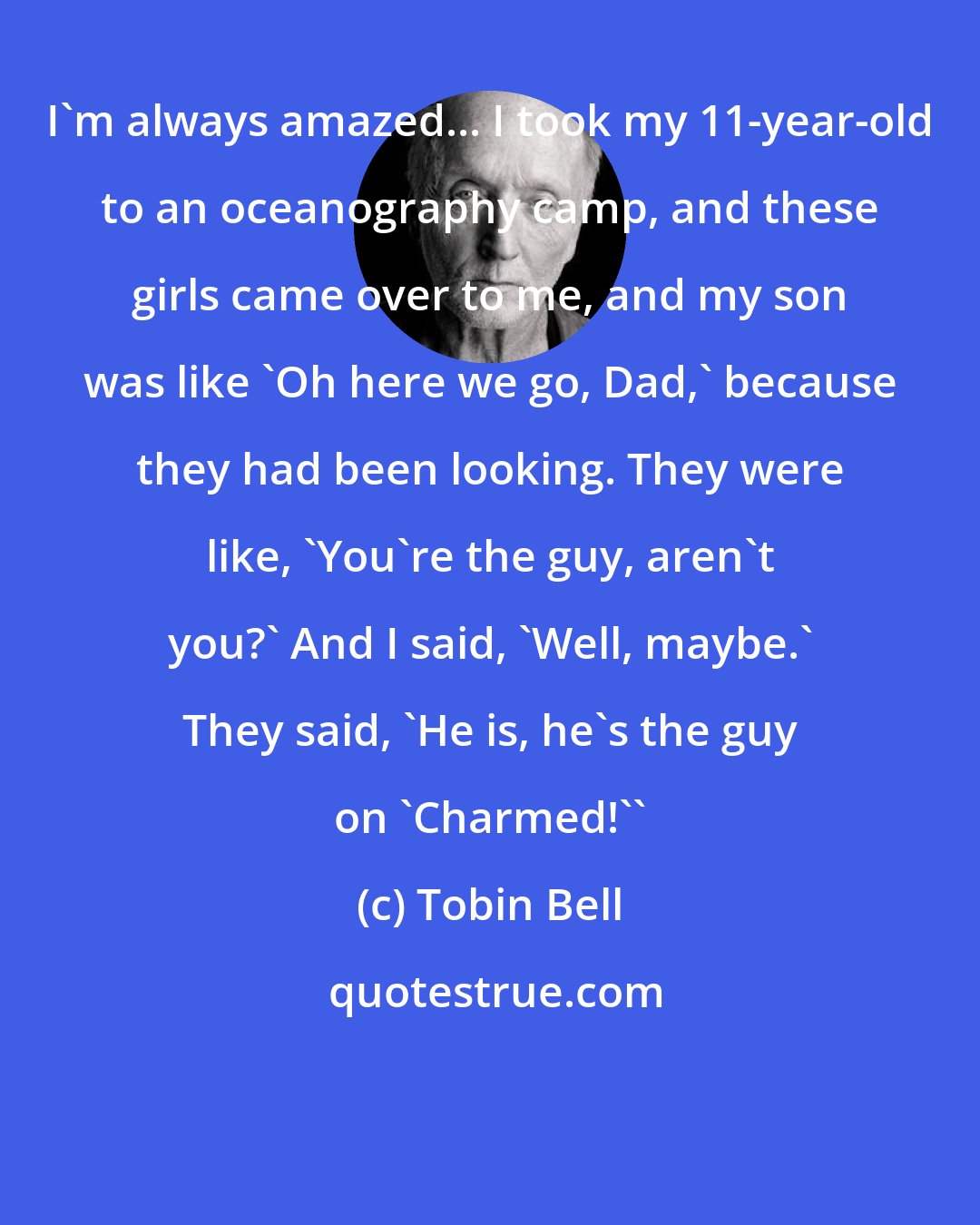 Tobin Bell: I'm always amazed... I took my 11-year-old to an oceanography camp, and these girls came over to me, and my son was like 'Oh here we go, Dad,' because they had been looking. They were like, 'You're the guy, aren't you?' And I said, 'Well, maybe.' They said, 'He is, he's the guy on 'Charmed!''