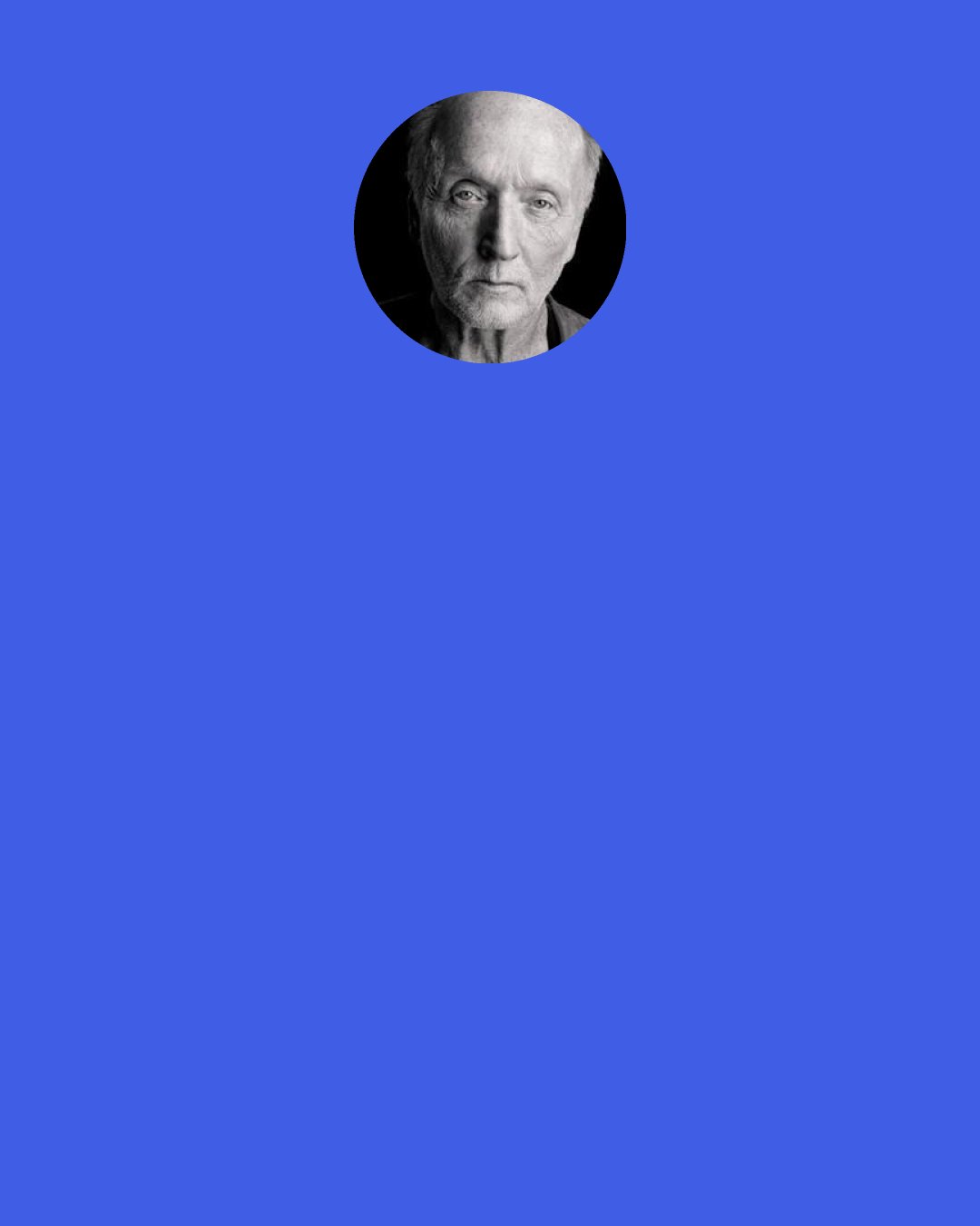 Tobin Bell: I try to think of acting in terms of thinking and doing. People think of it as, "Oh, let's get inside this guy." They think that acting is being, or feeling, or emoting. It's as much doing. One of the first things you do as an acting student is ask, "Can you say words and do a task at the same time, like sweep a floor?" You get to watch the human condition, and there's always a "doing" aspect of it. This couple, they're carrying backpacks, where are they going? Students? Or are they carrying instruments? It stimulates the imagination. So acting is doing ... and I forget how we got off on that.