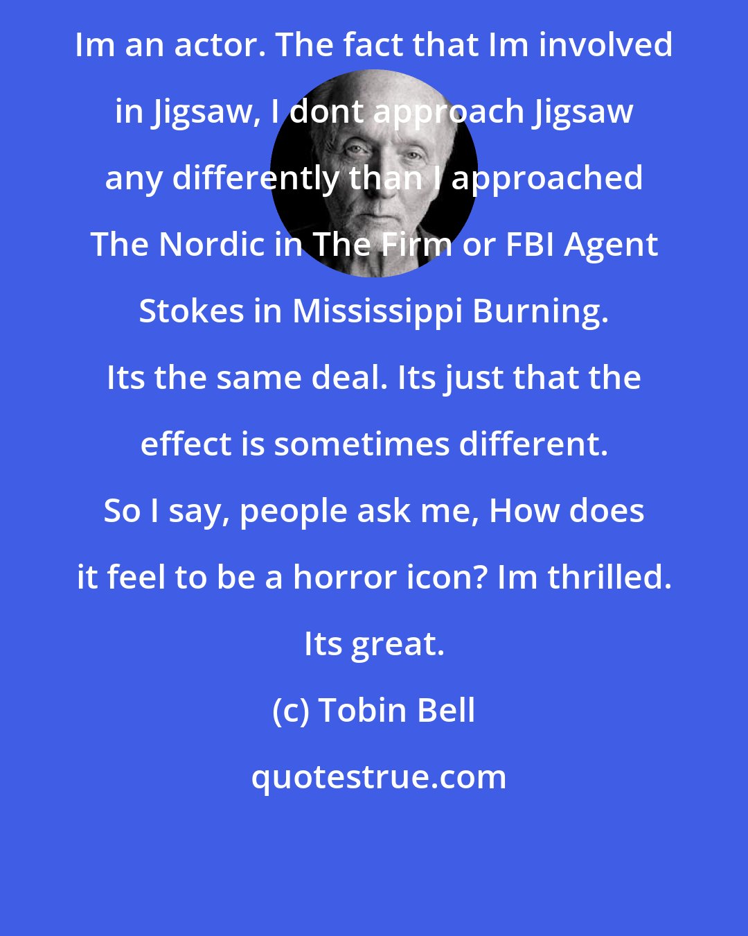 Tobin Bell: Im an actor. The fact that Im involved in Jigsaw, I dont approach Jigsaw any differently than I approached The Nordic in The Firm or FBI Agent Stokes in Mississippi Burning. Its the same deal. Its just that the effect is sometimes different. So I say, people ask me, How does it feel to be a horror icon? Im thrilled. Its great.