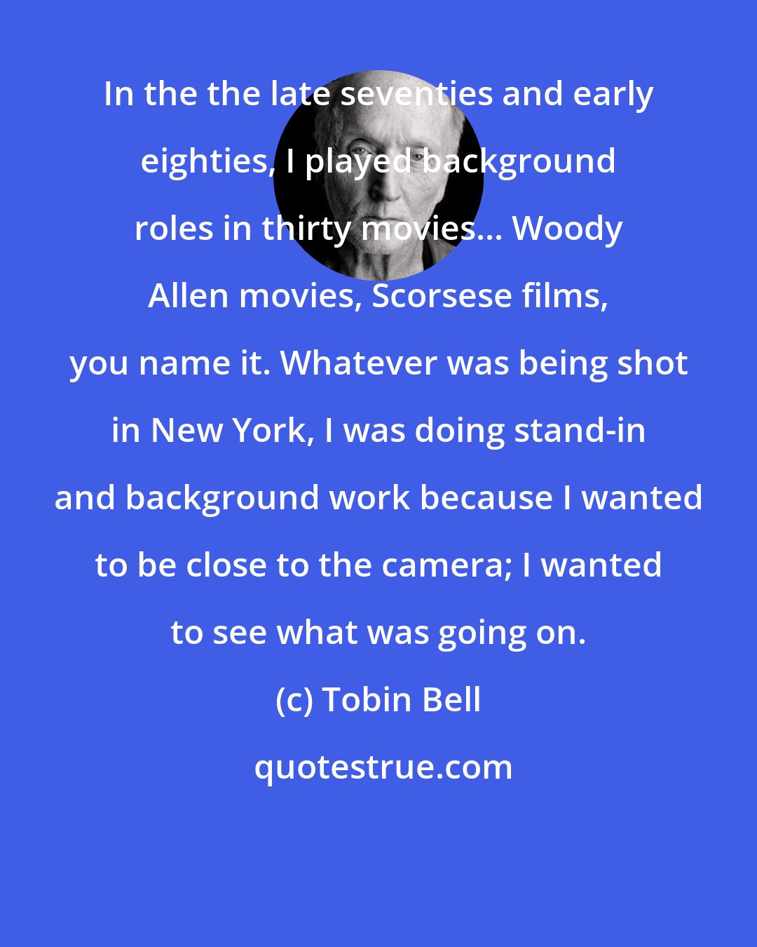 Tobin Bell: In the the late seventies and early eighties, I played background roles in thirty movies... Woody Allen movies, Scorsese films, you name it. Whatever was being shot in New York, I was doing stand-in and background work because I wanted to be close to the camera; I wanted to see what was going on.