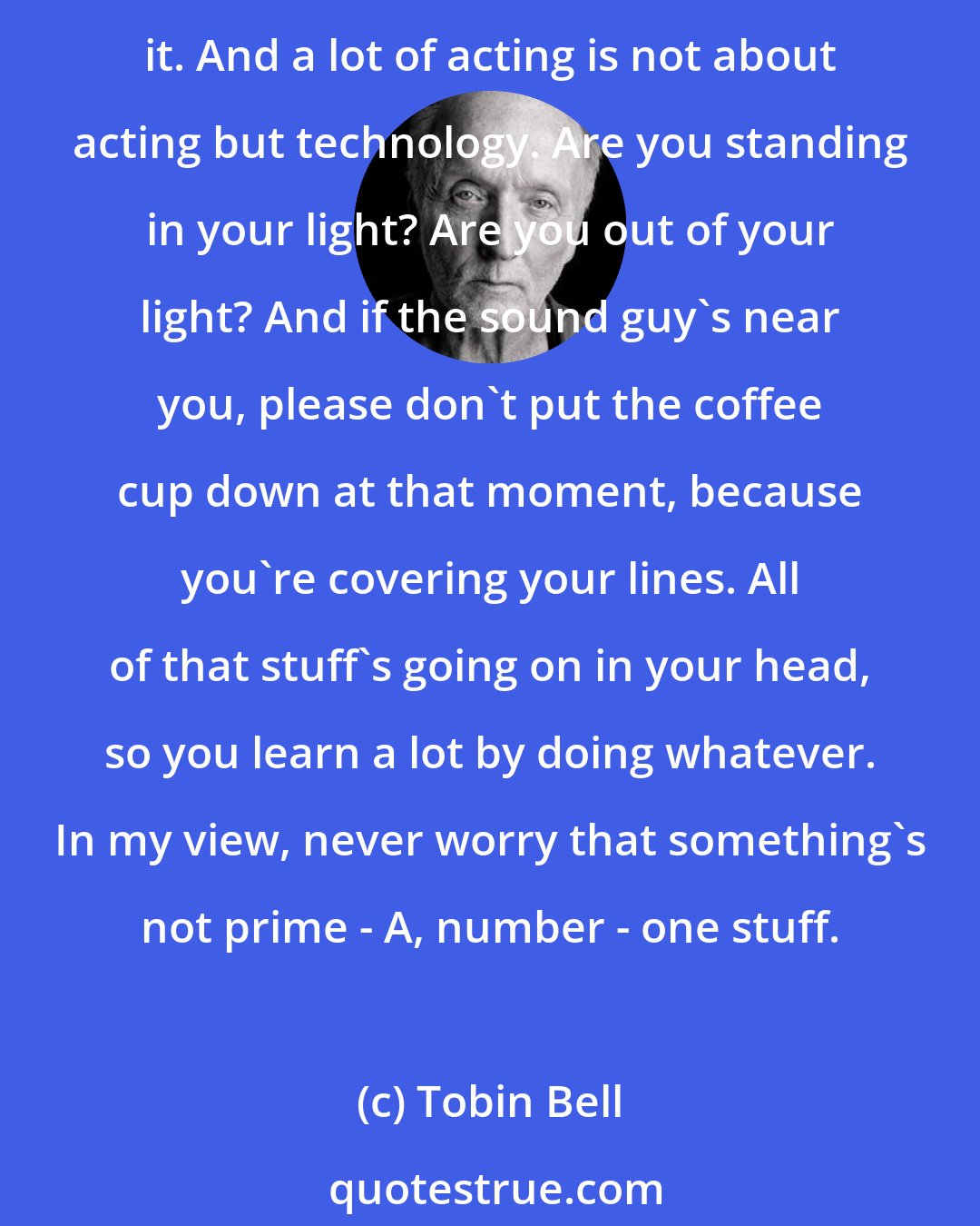 Tobin Bell: No matter what kind of significance leads you do, you learn a lot from doing schlock. The setup's the same, only you have to work twice as hard to make it the best as you can make it. And a lot of acting is not about acting but technology. Are you standing in your light? Are you out of your light? And if the sound guy's near you, please don't put the coffee cup down at that moment, because you're covering your lines. All of that stuff's going on in your head, so you learn a lot by doing whatever. In my view, never worry that something's not prime - A, number - one stuff.