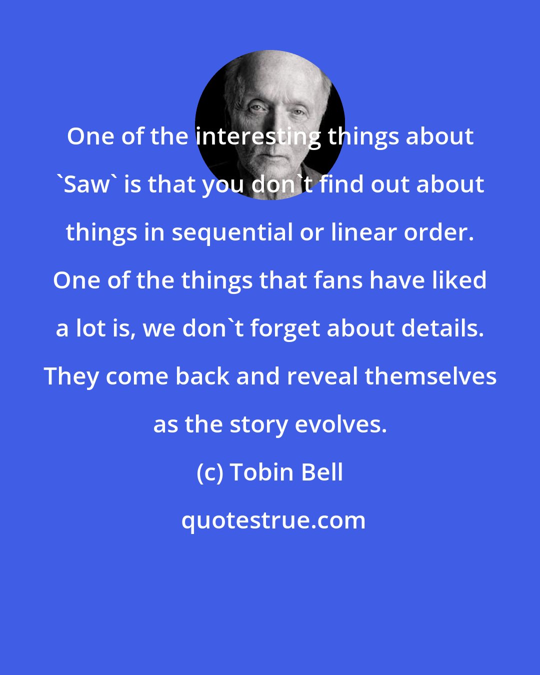 Tobin Bell: One of the interesting things about 'Saw' is that you don't find out about things in sequential or linear order. One of the things that fans have liked a lot is, we don't forget about details. They come back and reveal themselves as the story evolves.