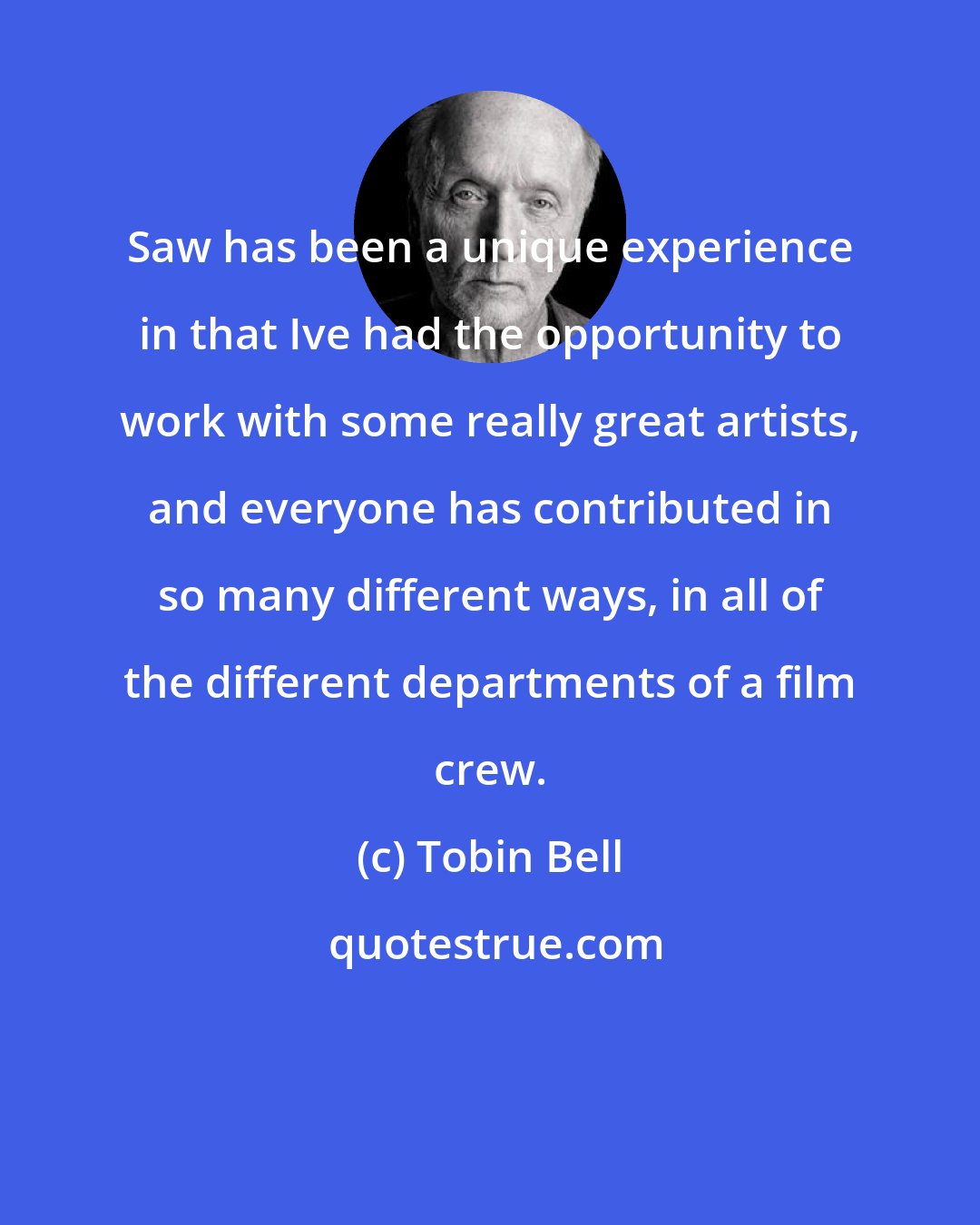 Tobin Bell: Saw has been a unique experience in that Ive had the opportunity to work with some really great artists, and everyone has contributed in so many different ways, in all of the different departments of a film crew.