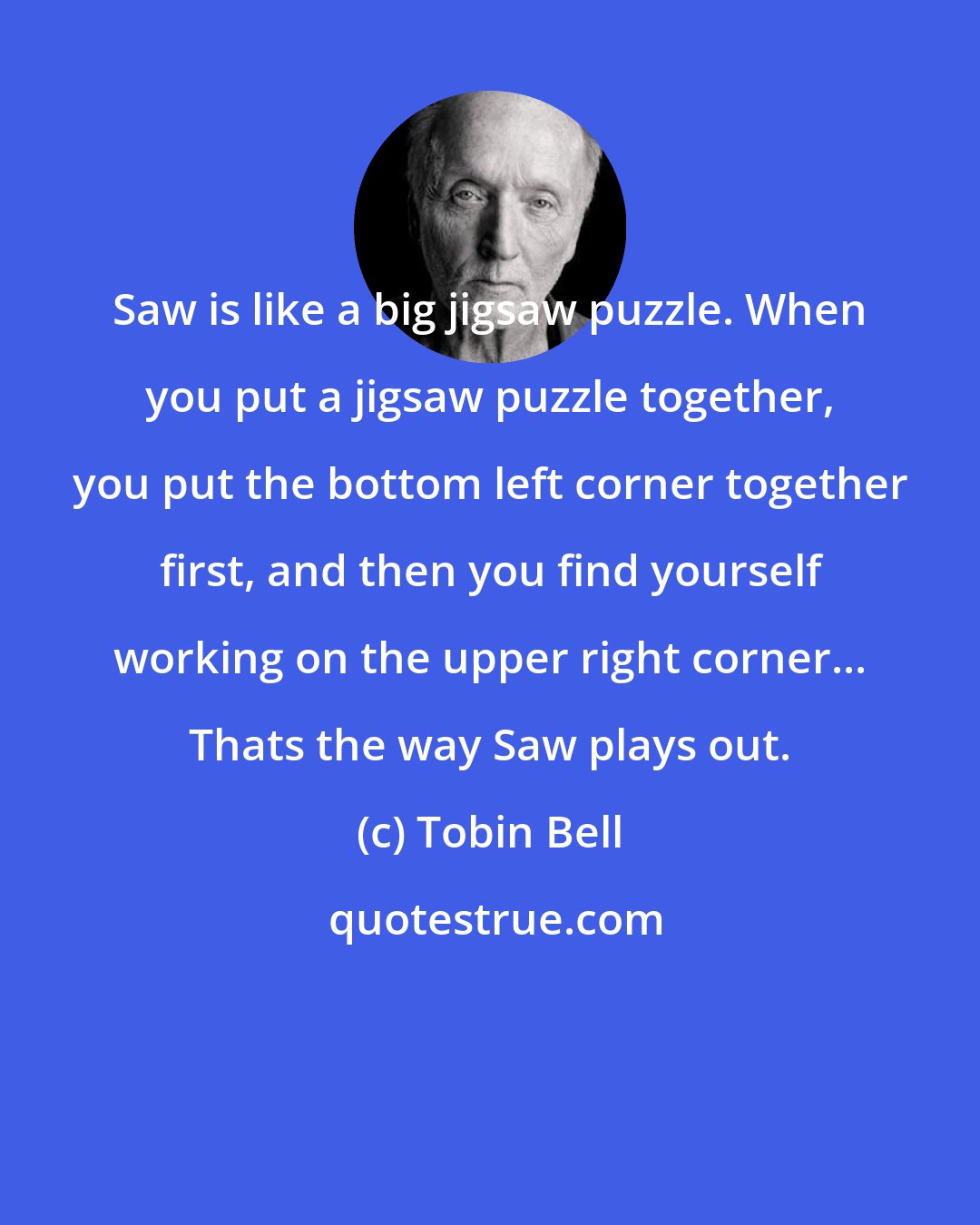 Tobin Bell: Saw is like a big jigsaw puzzle. When you put a jigsaw puzzle together, you put the bottom left corner together first, and then you find yourself working on the upper right corner... Thats the way Saw plays out.