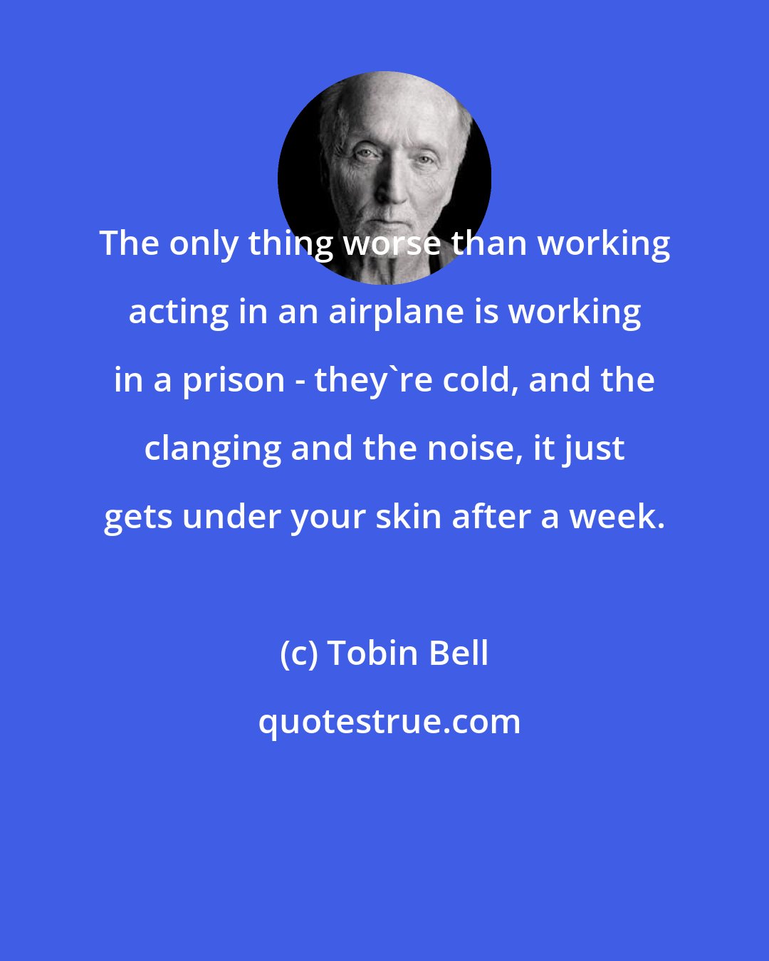 Tobin Bell: The only thing worse than working acting in an airplane is working in a prison - they're cold, and the clanging and the noise, it just gets under your skin after a week.