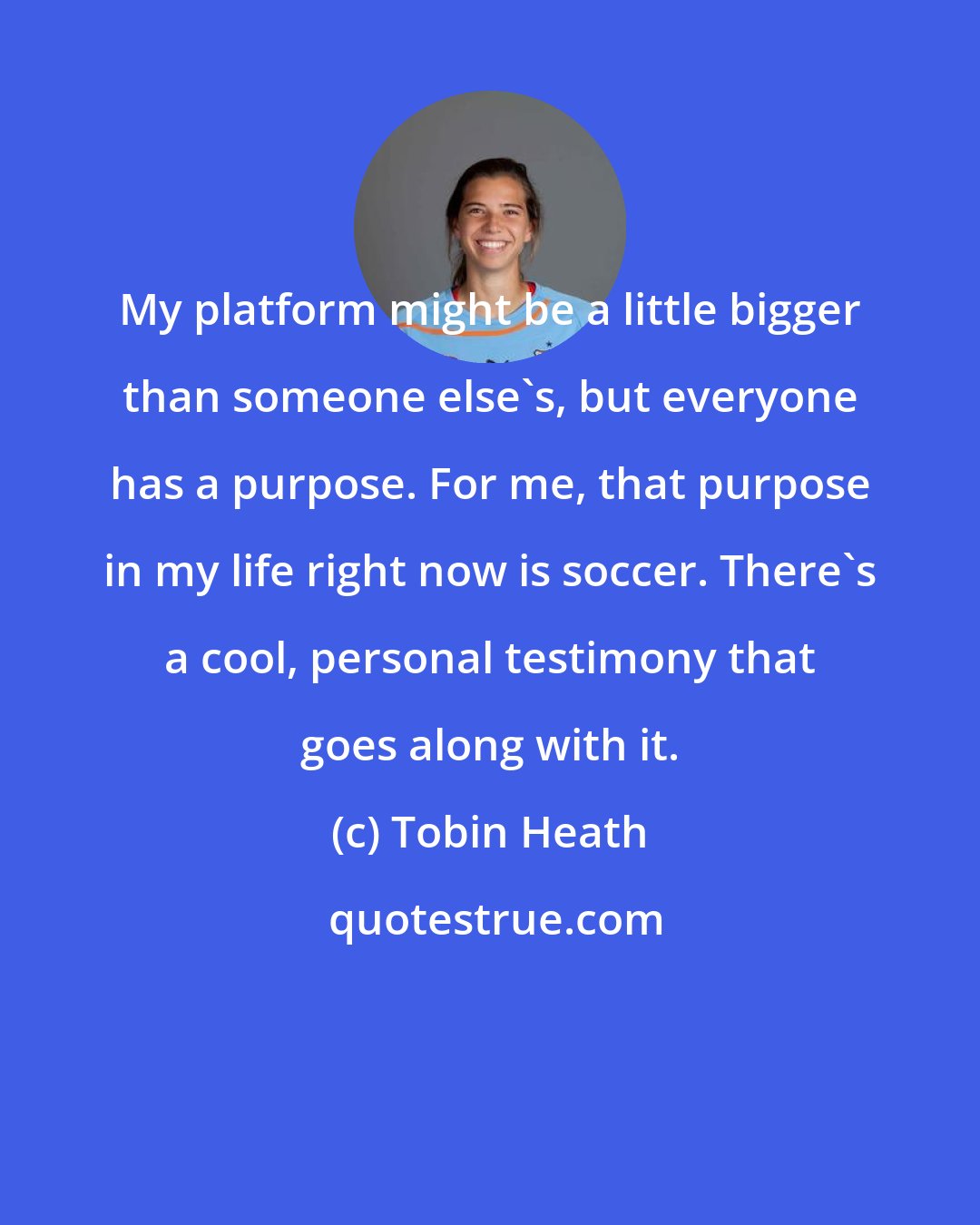 Tobin Heath: My platform might be a little bigger than someone else's, but everyone has a purpose. For me, that purpose in my life right now is soccer. There's a cool, personal testimony that goes along with it.