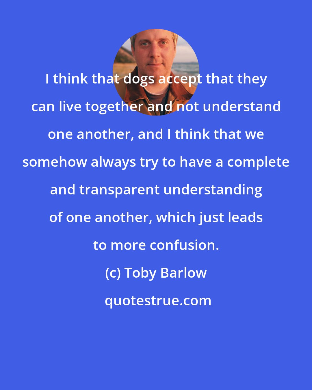 Toby Barlow: I think that dogs accept that they can live together and not understand one another, and I think that we somehow always try to have a complete and transparent understanding of one another, which just leads to more confusion.