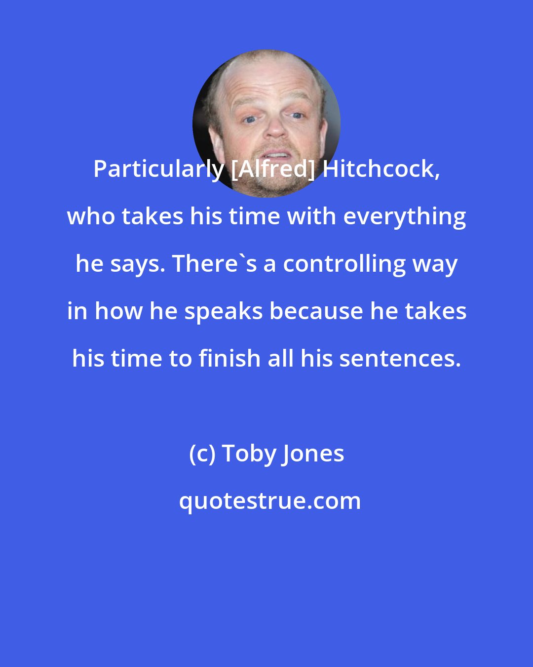 Toby Jones: Particularly [Alfred] Hitchcock, who takes his time with everything he says. There's a controlling way in how he speaks because he takes his time to finish all his sentences.