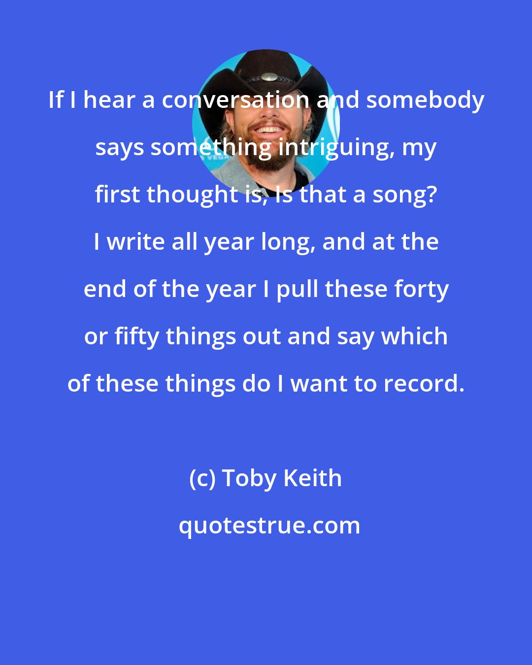 Toby Keith: If I hear a conversation and somebody says something intriguing, my first thought is, Is that a song? I write all year long, and at the end of the year I pull these forty or fifty things out and say which of these things do I want to record.