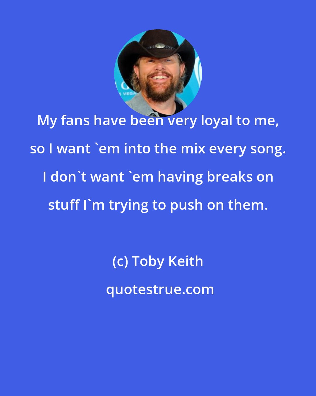 Toby Keith: My fans have been very loyal to me, so I want 'em into the mix every song. I don't want 'em having breaks on stuff I'm trying to push on them.