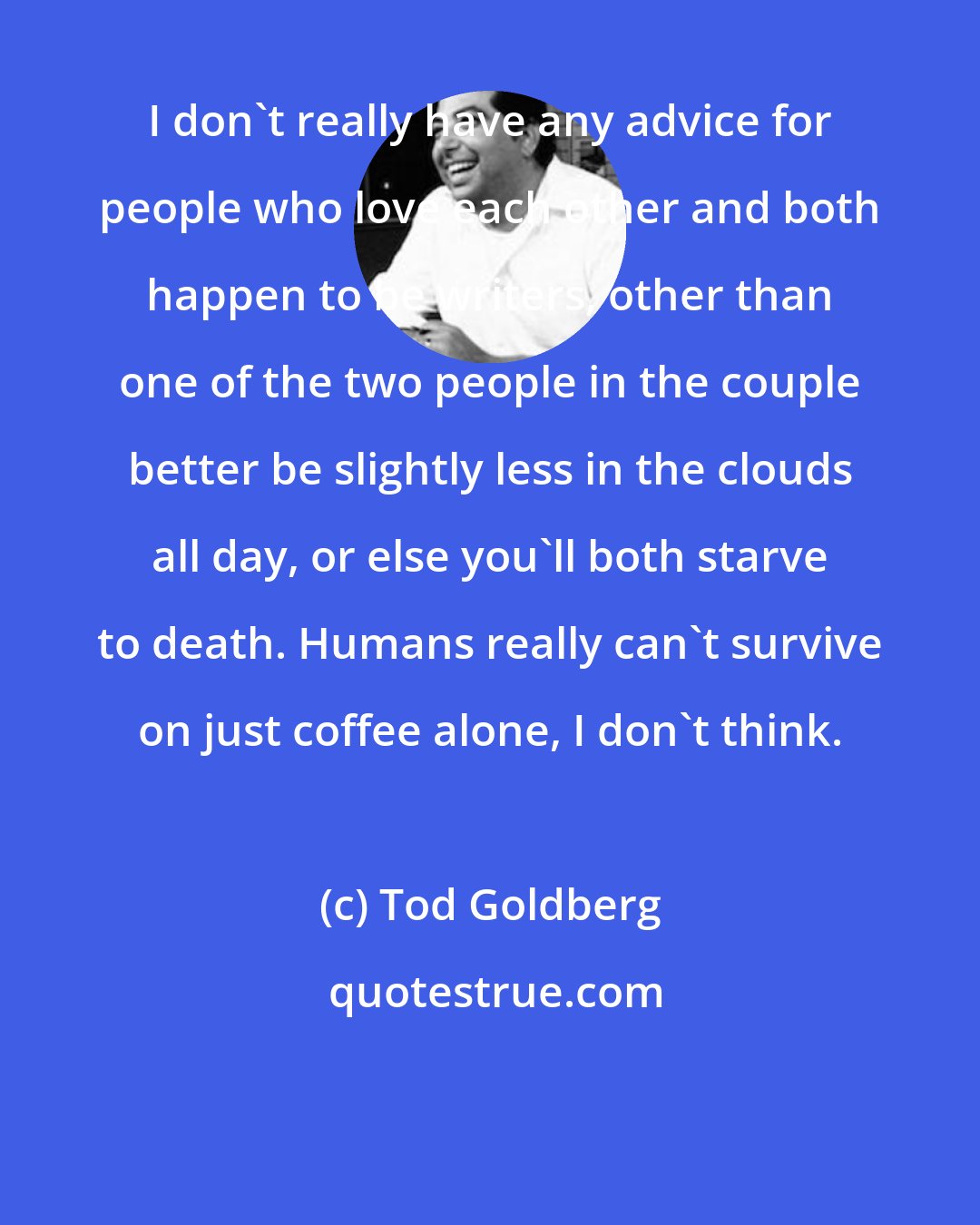 Tod Goldberg: I don't really have any advice for people who love each other and both happen to be writers, other than one of the two people in the couple better be slightly less in the clouds all day, or else you'll both starve to death. Humans really can't survive on just coffee alone, I don't think.