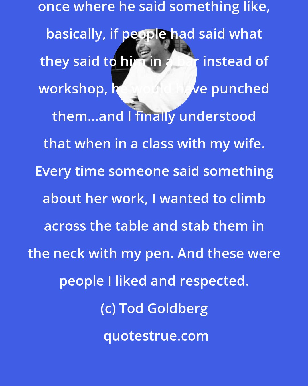 Tod Goldberg: I read an interview with Daniel Woodrell once where he said something like, basically, if people had said what they said to him in a bar instead of workshop, he would have punched them...and I finally understood that when in a class with my wife. Every time someone said something about her work, I wanted to climb across the table and stab them in the neck with my pen. And these were people I liked and respected.