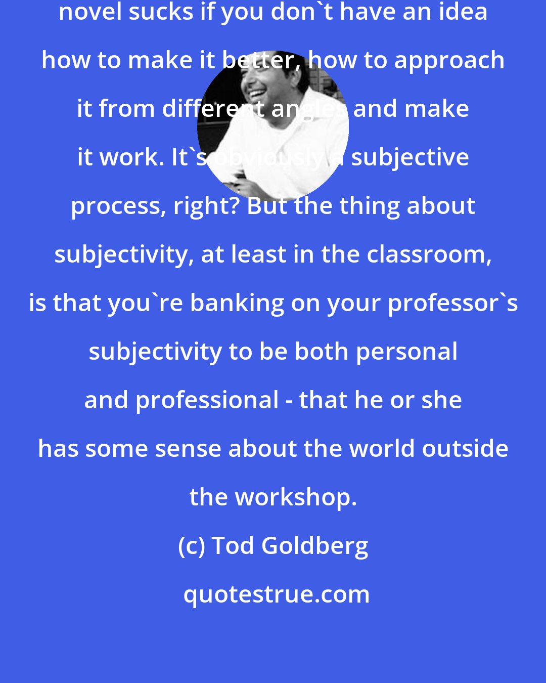 Tod Goldberg: It does no one any good to say their novel sucks if you don't have an idea how to make it better, how to approach it from different angles and make it work. It's obviously a subjective process, right? But the thing about subjectivity, at least in the classroom, is that you're banking on your professor's subjectivity to be both personal and professional - that he or she has some sense about the world outside the workshop.