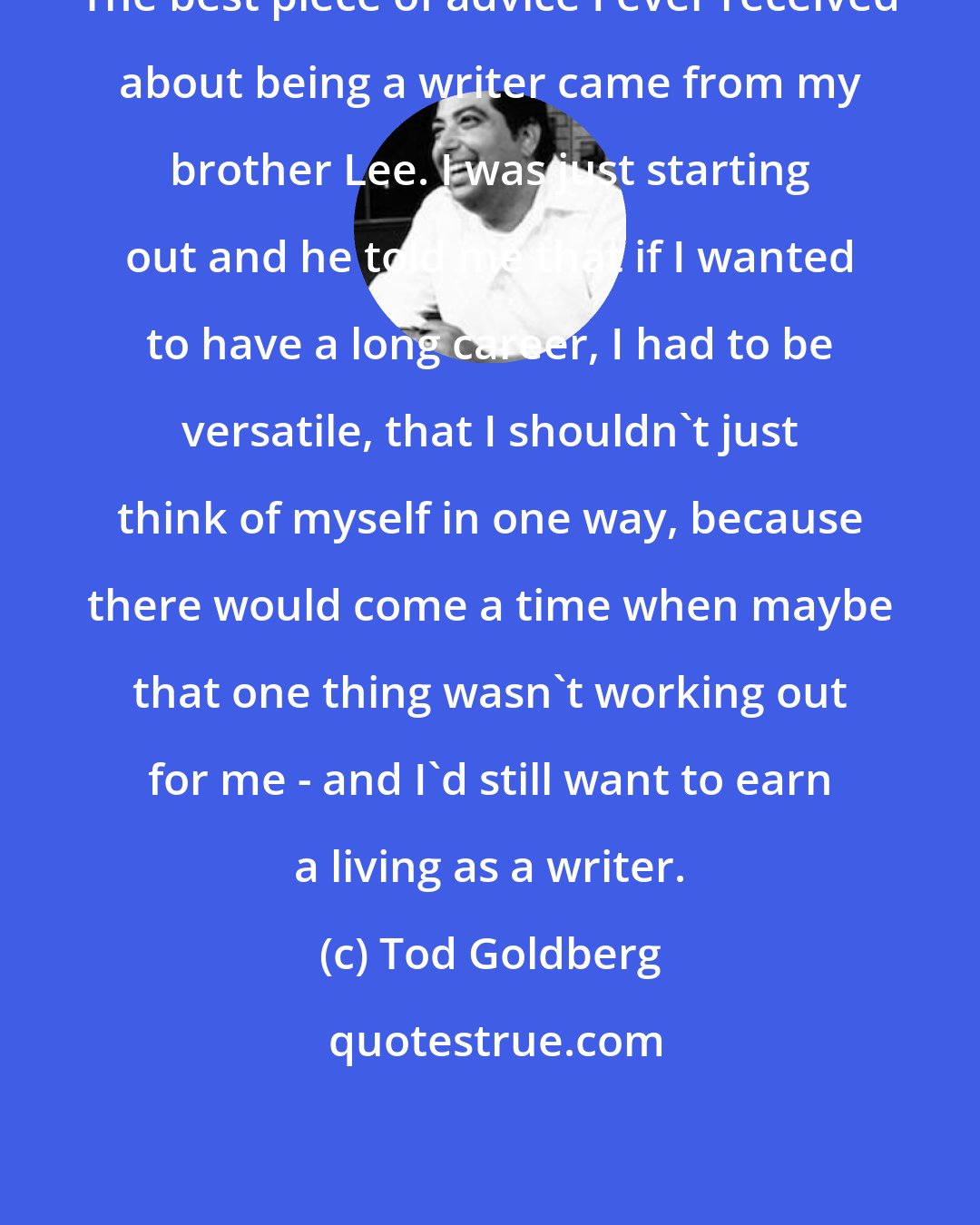 Tod Goldberg: The best piece of advice I ever received about being a writer came from my brother Lee. I was just starting out and he told me that if I wanted to have a long career, I had to be versatile, that I shouldn't just think of myself in one way, because there would come a time when maybe that one thing wasn't working out for me - and I'd still want to earn a living as a writer.