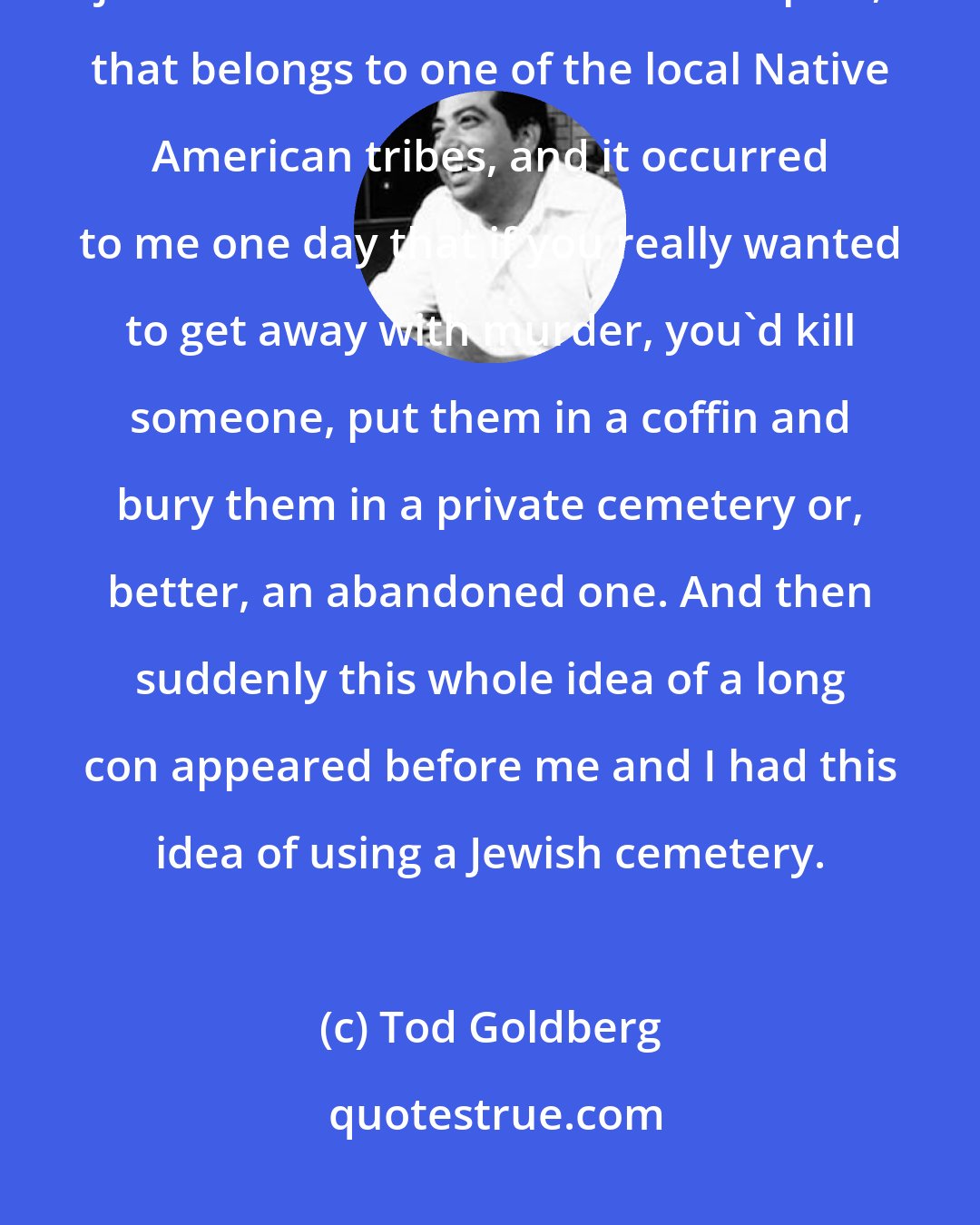 Tod Goldberg: There's an old, private cemetery here in Palm Springs, where I live, just down the street from the airport, that belongs to one of the local Native American tribes, and it occurred to me one day that if you really wanted to get away with murder, you'd kill someone, put them in a coffin and bury them in a private cemetery or, better, an abandoned one. And then suddenly this whole idea of a long con appeared before me and I had this idea of using a Jewish cemetery.