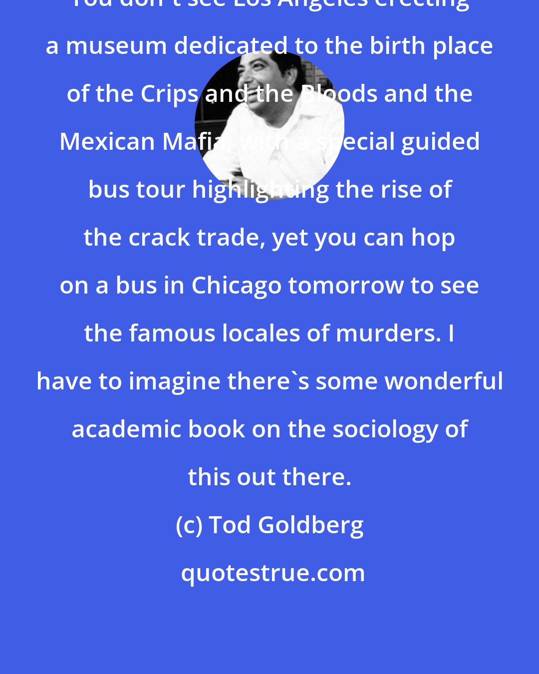 Tod Goldberg: You don't see Los Angeles erecting a museum dedicated to the birth place of the Crips and the Bloods and the Mexican Mafia, with a special guided bus tour highlighting the rise of the crack trade, yet you can hop on a bus in Chicago tomorrow to see the famous locales of murders. I have to imagine there's some wonderful academic book on the sociology of this out there.