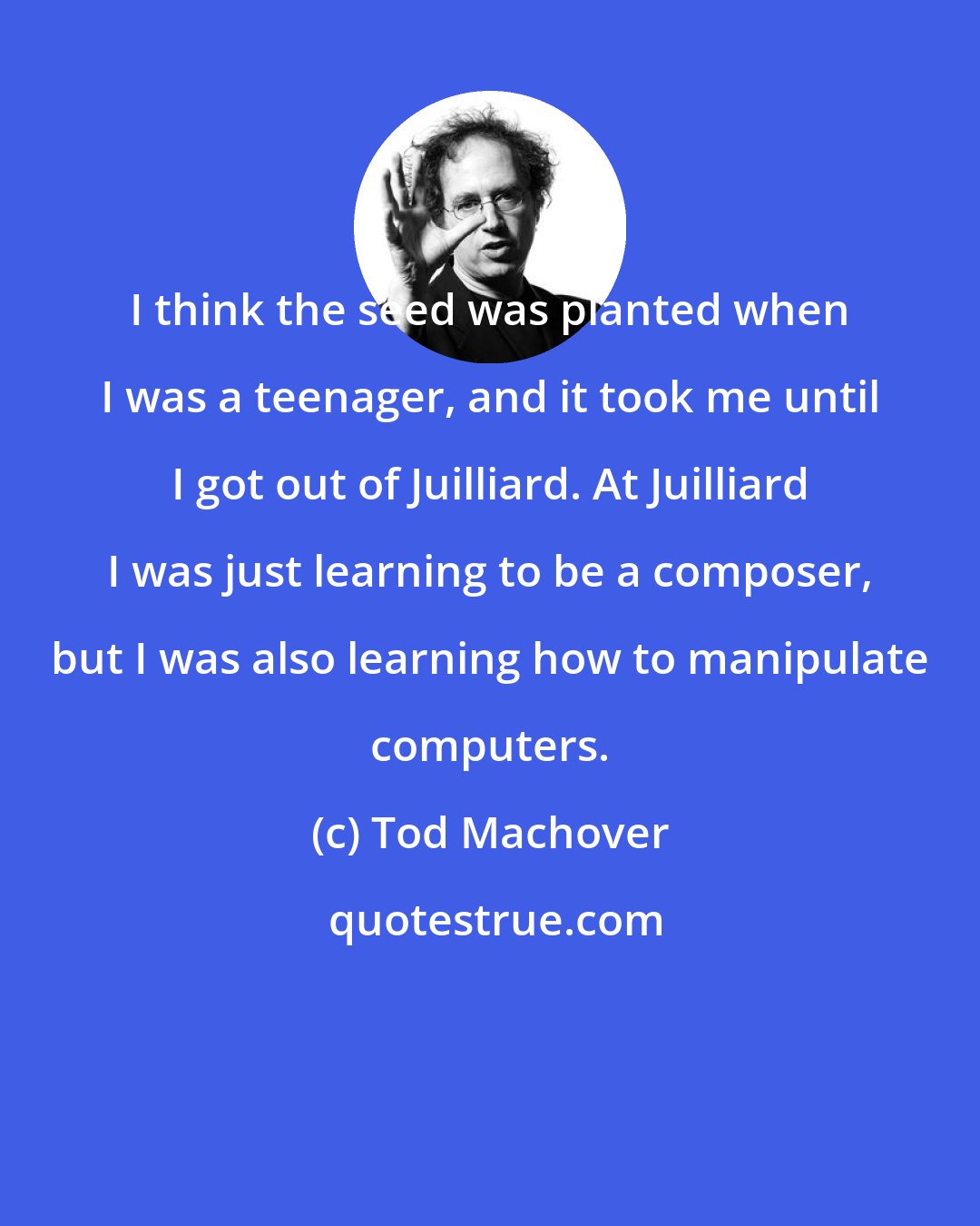 Tod Machover: I think the seed was planted when I was a teenager, and it took me until I got out of Juilliard. At Juilliard I was just learning to be a composer, but I was also learning how to manipulate computers.