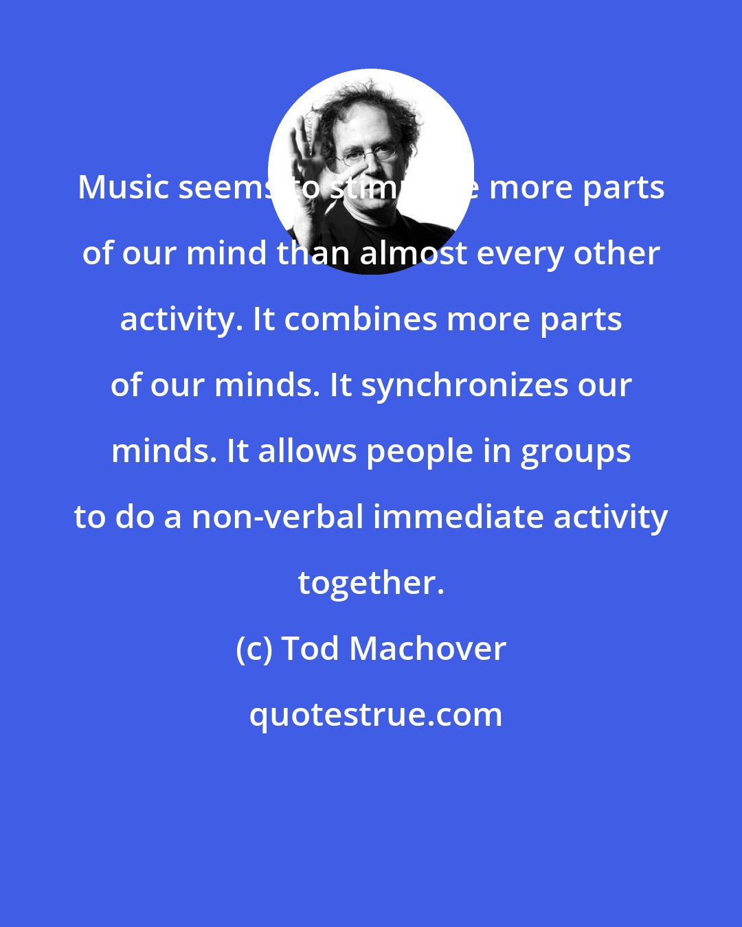 Tod Machover: Music seems to stimulate more parts of our mind than almost every other activity. It combines more parts of our minds. It synchronizes our minds. It allows people in groups to do a non-verbal immediate activity together.