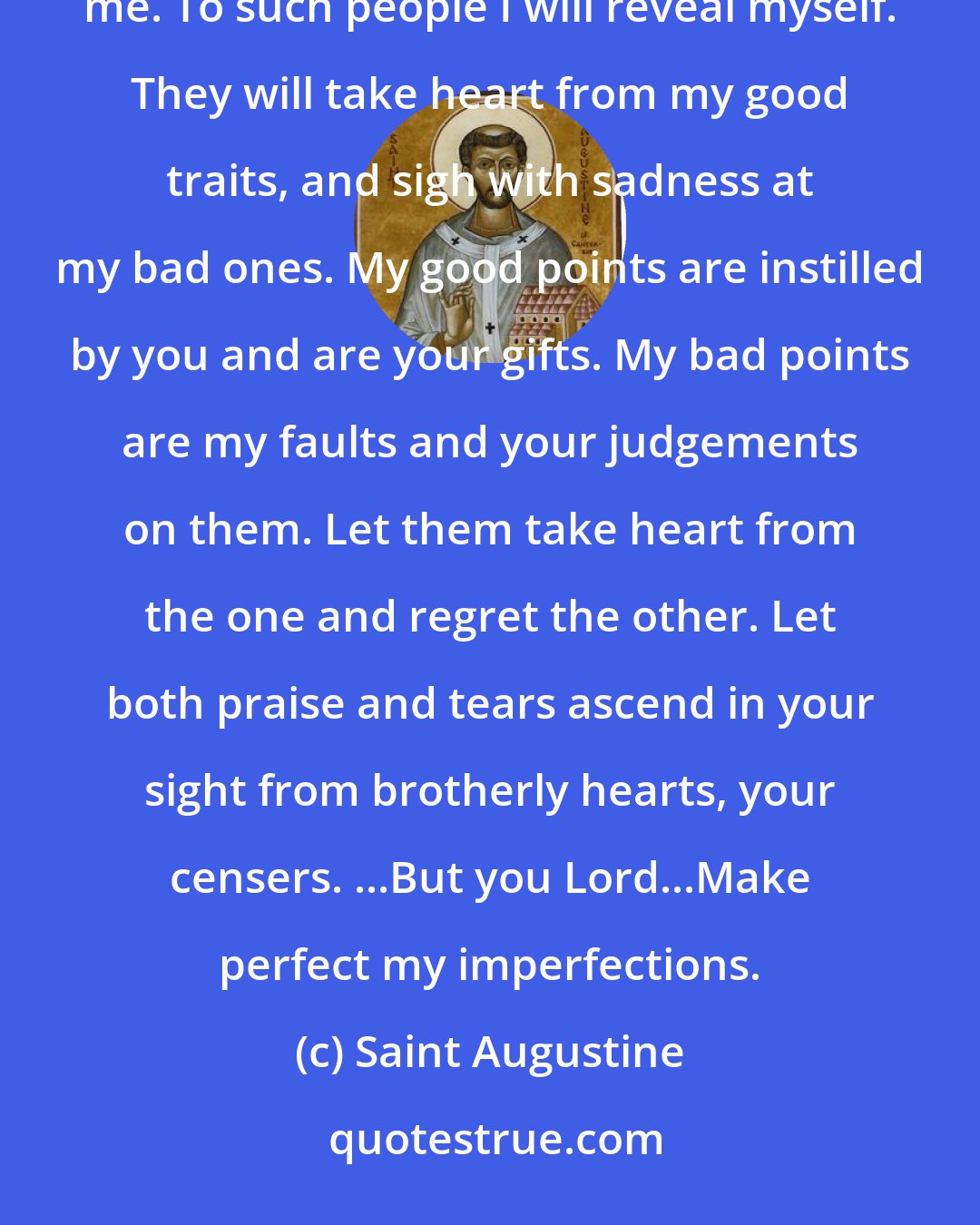 Saint Augustine: A brotherly person rejoices on my account when he approves me, but when he disapproves, he is loving me. To such people I will reveal myself. They will take heart from my good traits, and sigh with sadness at my bad ones. My good points are instilled by you and are your gifts. My bad points are my faults and your judgements on them. Let them take heart from the one and regret the other. Let both praise and tears ascend in your sight from brotherly hearts, your censers. ...But you Lord...Make perfect my imperfections.