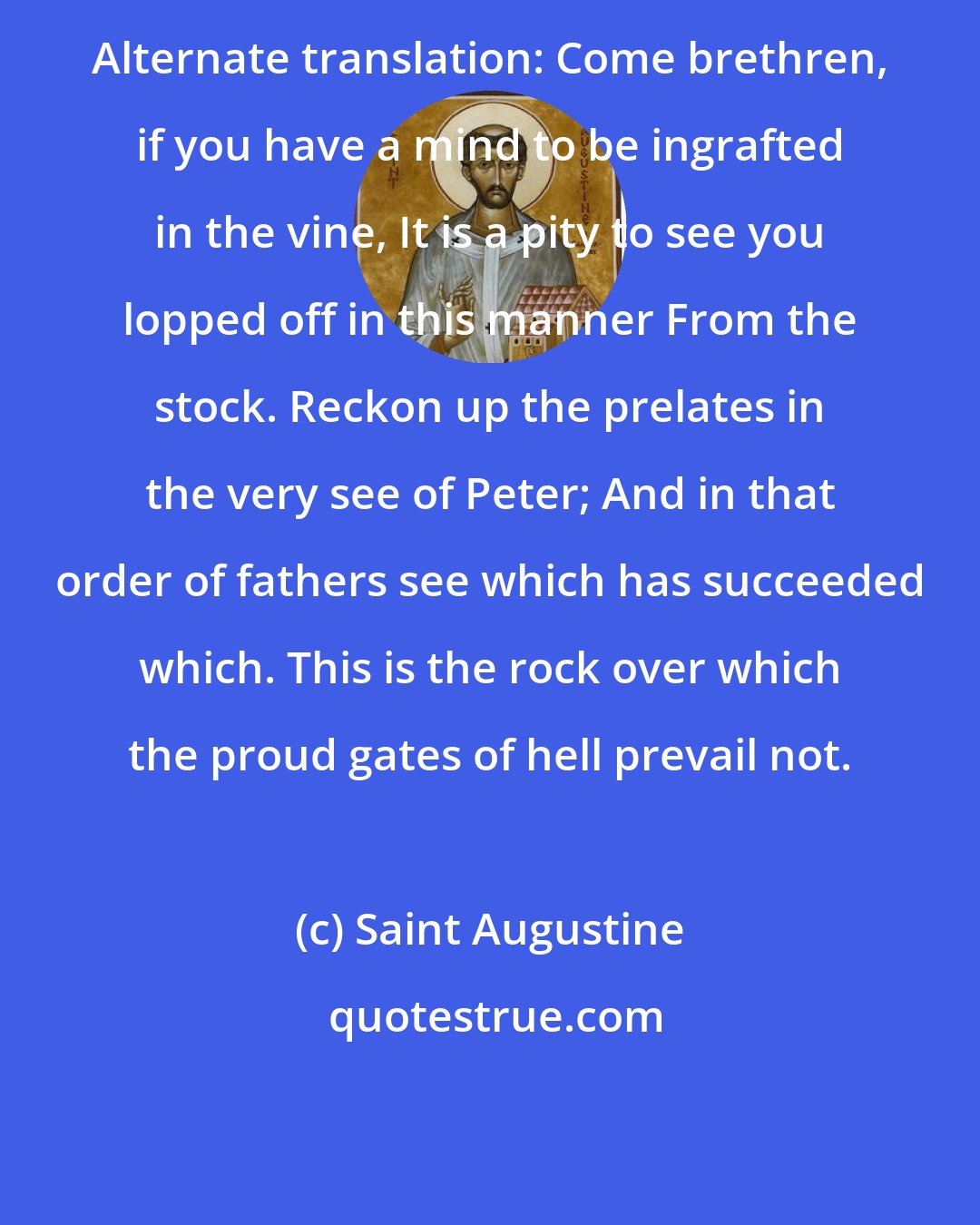 Saint Augustine: Alternate translation: Come brethren, if you have a mind to be ingrafted in the vine, It is a pity to see you lopped off in this manner From the stock. Reckon up the prelates in the very see of Peter; And in that order of fathers see which has succeeded which. This is the rock over which the proud gates of hell prevail not.