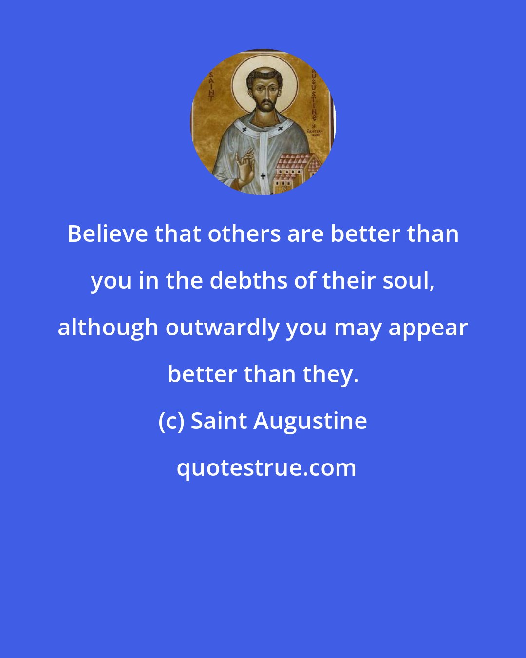 Saint Augustine: Believe that others are better than you in the debths of their soul, although outwardly you may appear better than they.