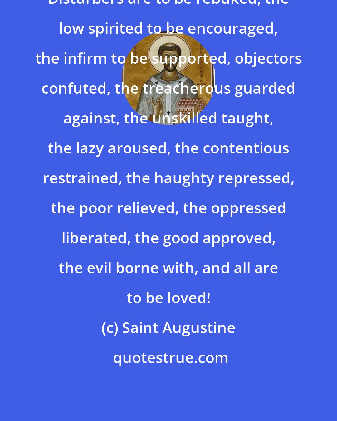 Saint Augustine: Disturbers are to be rebuked, the low spirited to be encouraged, the infirm to be supported, objectors confuted, the treacherous guarded against, the unskilled taught, the lazy aroused, the contentious restrained, the haughty repressed, the poor relieved, the oppressed liberated, the good approved, the evil borne with, and all are to be loved!