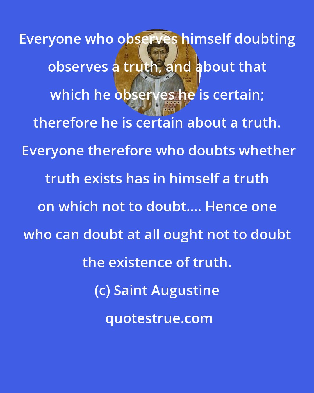 Saint Augustine: Everyone who observes himself doubting observes a truth, and about that which he observes he is certain; therefore he is certain about a truth.  Everyone therefore who doubts whether truth exists has in himself a truth on which not to doubt.... Hence one who can doubt at all ought not to doubt the existence of truth.