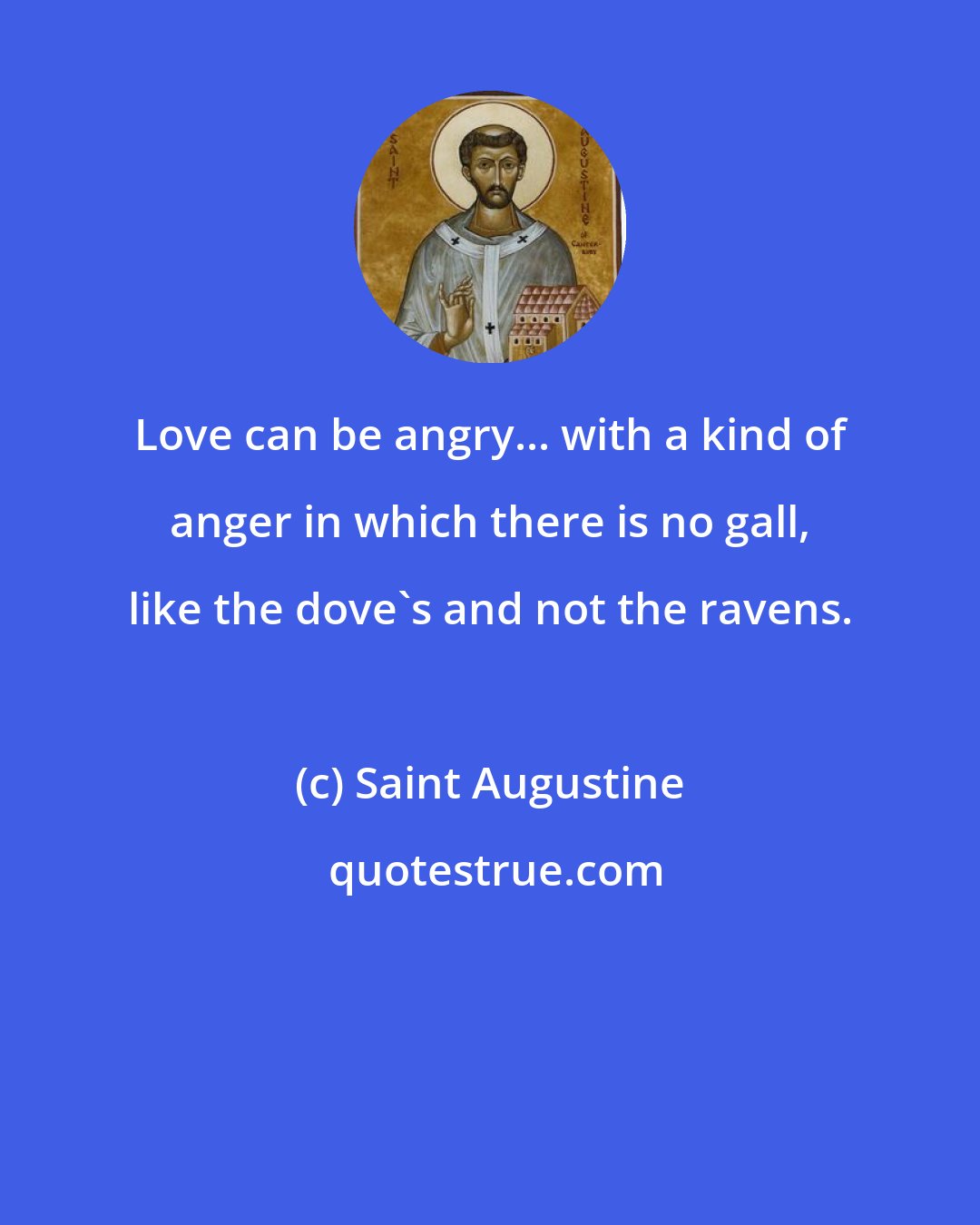 Saint Augustine: Love can be angry... with a kind of anger in which there is no gall, like the dove's and not the ravens.
