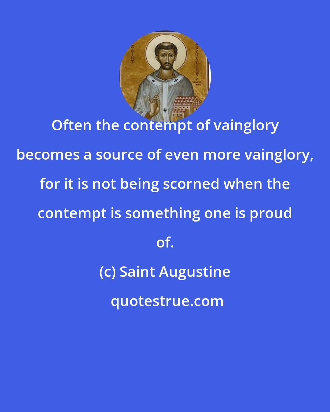 Saint Augustine: Often the contempt of vainglory becomes a source of even more vainglory, for it is not being scorned when the contempt is something one is proud of.