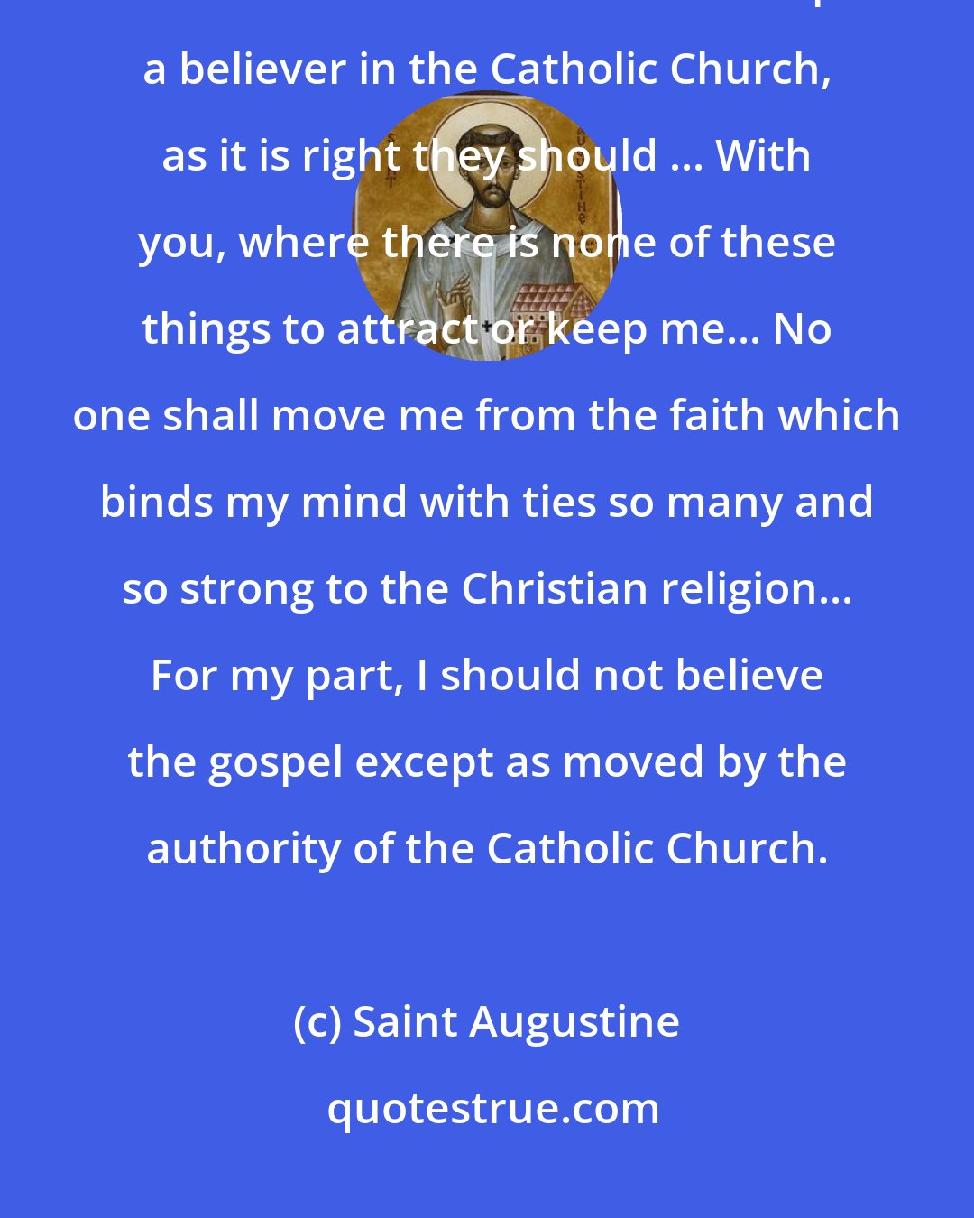 Saint Augustine: Such then in number and importance are the precious ties belonging to the Christian name which keep a believer in the Catholic Church, as it is right they should ... With you, where there is none of these things to attract or keep me... No one shall move me from the faith which binds my mind with ties so many and so strong to the Christian religion... For my part, I should not believe the gospel except as moved by the authority of the Catholic Church.