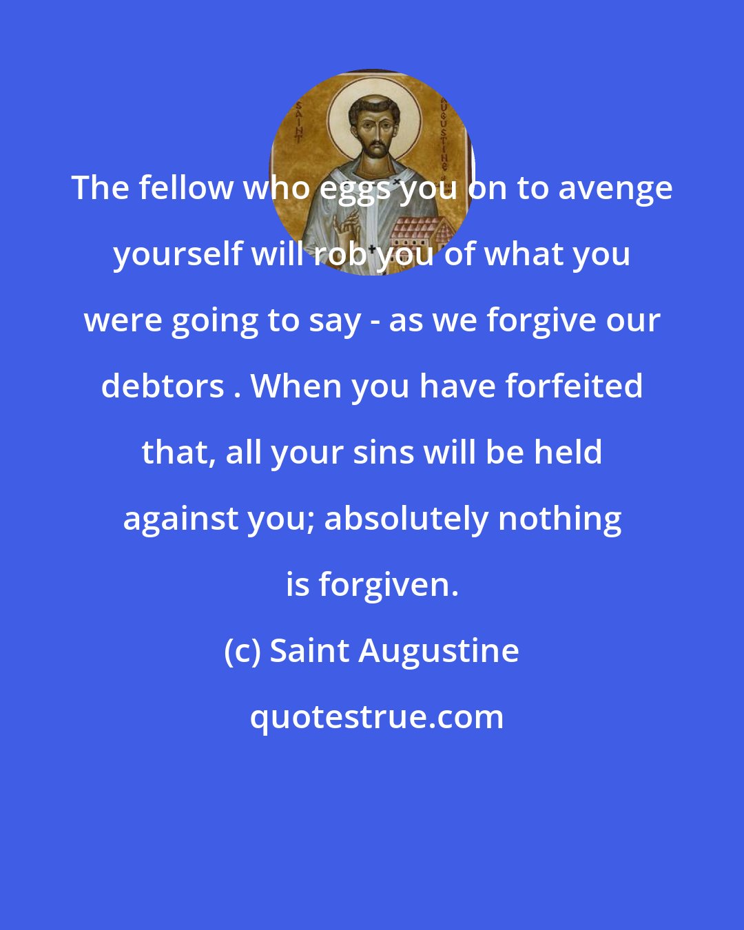 Saint Augustine: The fellow who eggs you on to avenge yourself will rob you of what you were going to say - as we forgive our debtors . When you have forfeited that, all your sins will be held against you; absolutely nothing is forgiven.