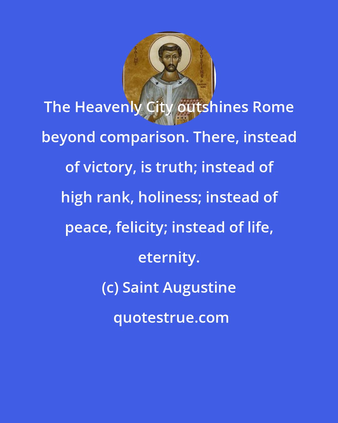 Saint Augustine: The Heavenly City outshines Rome beyond comparison. There, instead of victory, is truth; instead of high rank, holiness; instead of peace, felicity; instead of life, eternity.