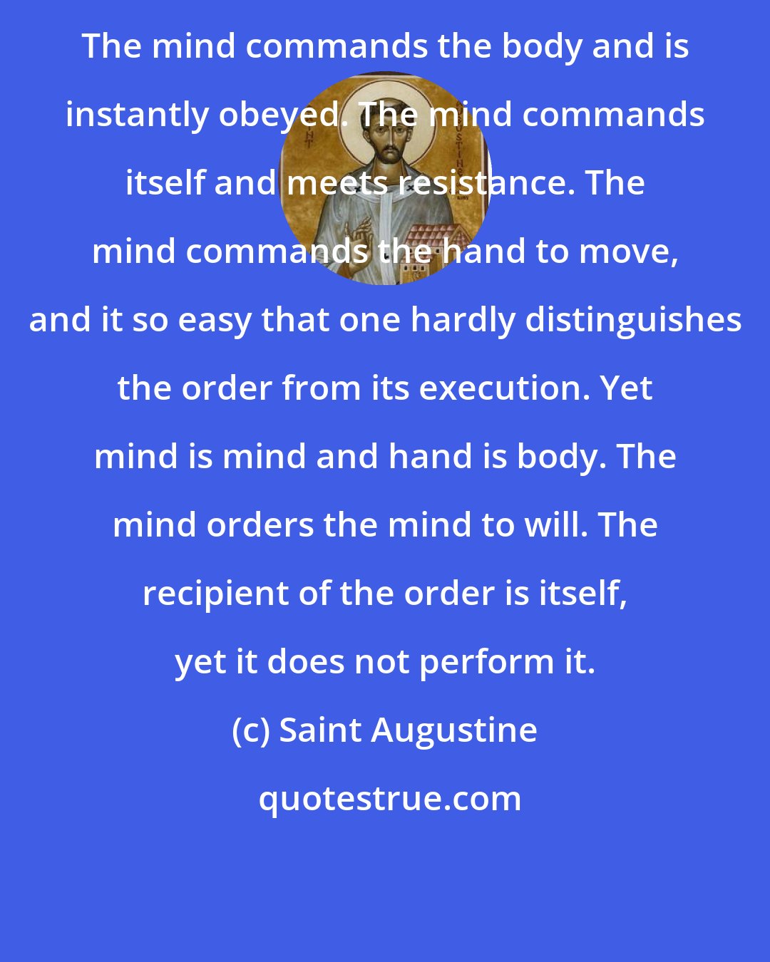 Saint Augustine: The mind commands the body and is instantly obeyed. The mind commands itself and meets resistance. The mind commands the hand to move, and it so easy that one hardly distinguishes the order from its execution. Yet mind is mind and hand is body. The mind orders the mind to will. The recipient of the order is itself, yet it does not perform it.