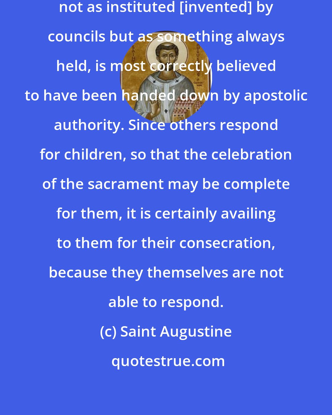 Saint Augustine: What the universal Church holds, not as instituted [invented] by councils but as something always held, is most correctly believed to have been handed down by apostolic authority. Since others respond for children, so that the celebration of the sacrament may be complete for them, it is certainly availing to them for their consecration, because they themselves are not able to respond.