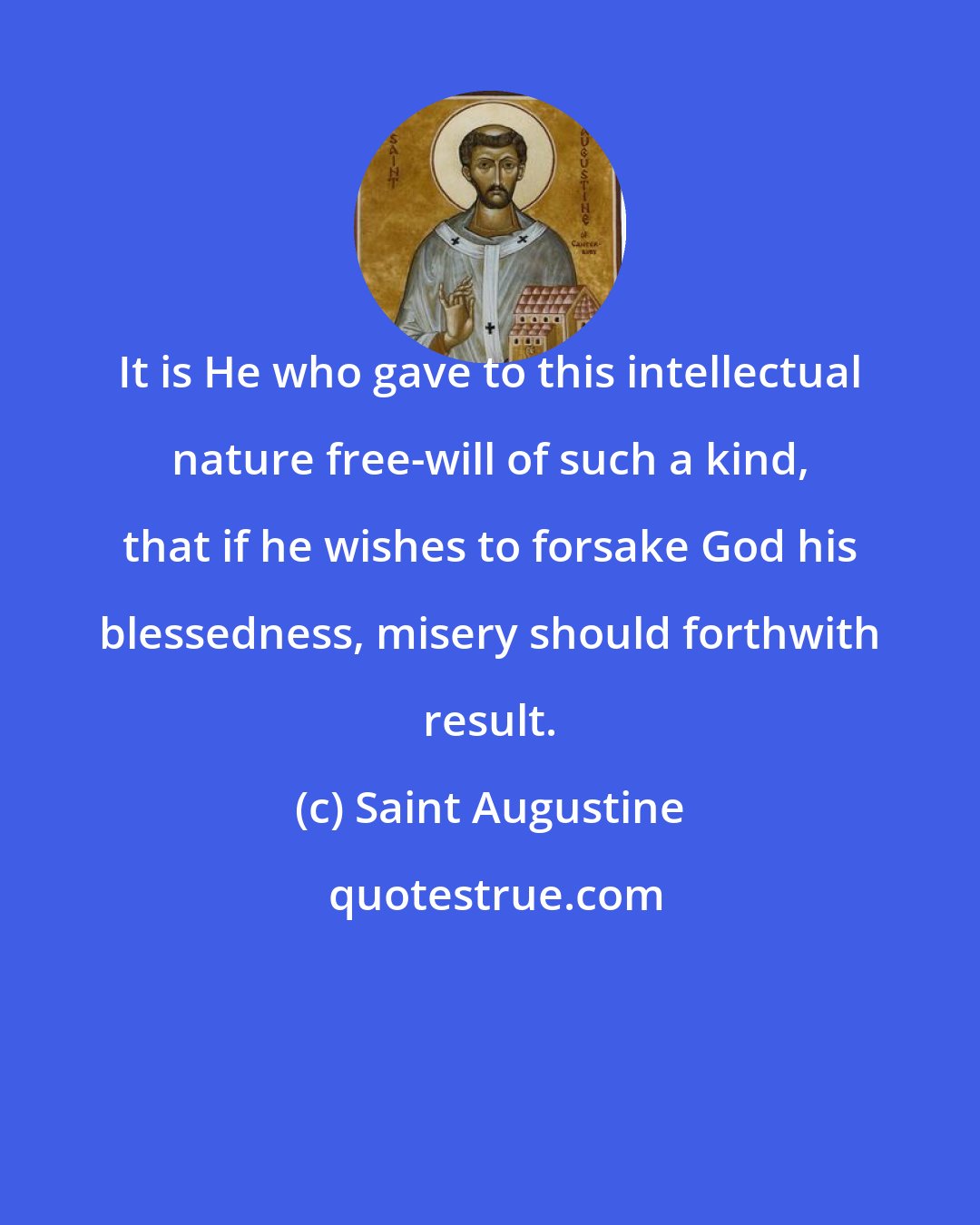 Saint Augustine: It is He who gave to this intellectual nature free-will of such a kind, that if he wishes to forsake God his blessedness, misery should forthwith result.