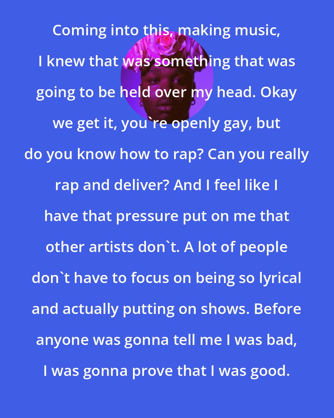 Cakes da killa: Coming into this, making music, I knew that was something that was going to be held over my head. Okay we get it, you're openly gay, but do you know how to rap? Can you really rap and deliver? And I feel like I have that pressure put on me that other artists don't. A lot of people don't have to focus on being so lyrical and actually putting on shows. Before anyone was gonna tell me I was bad, I was gonna prove that I was good.