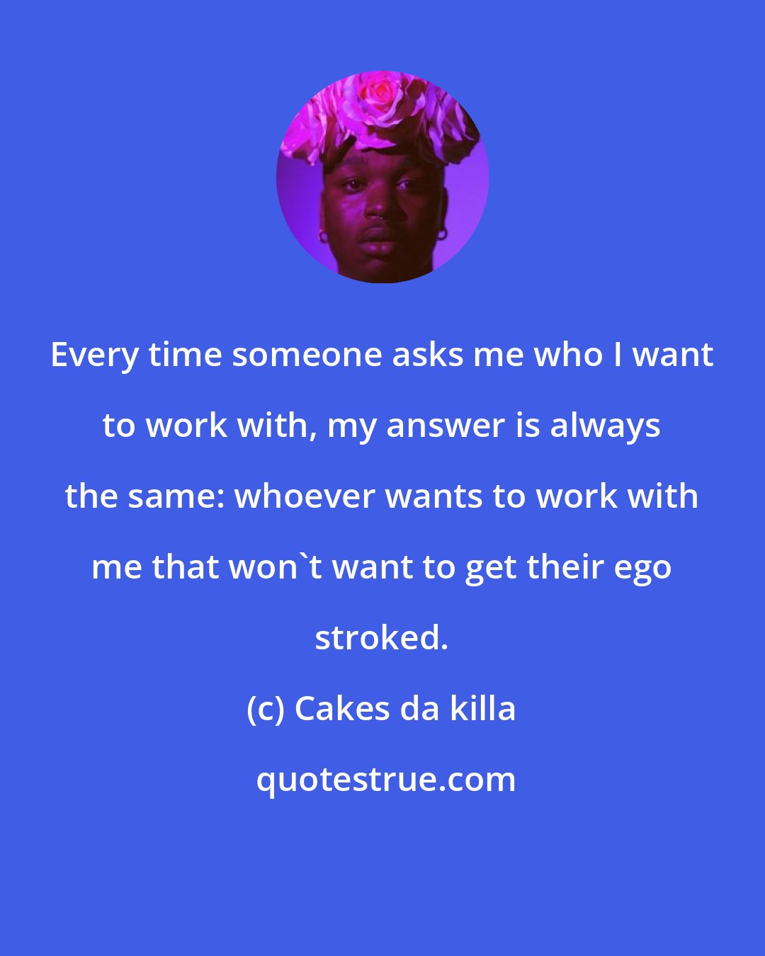 Cakes da killa: Every time someone asks me who I want to work with, my answer is always the same: whoever wants to work with me that won't want to get their ego stroked.