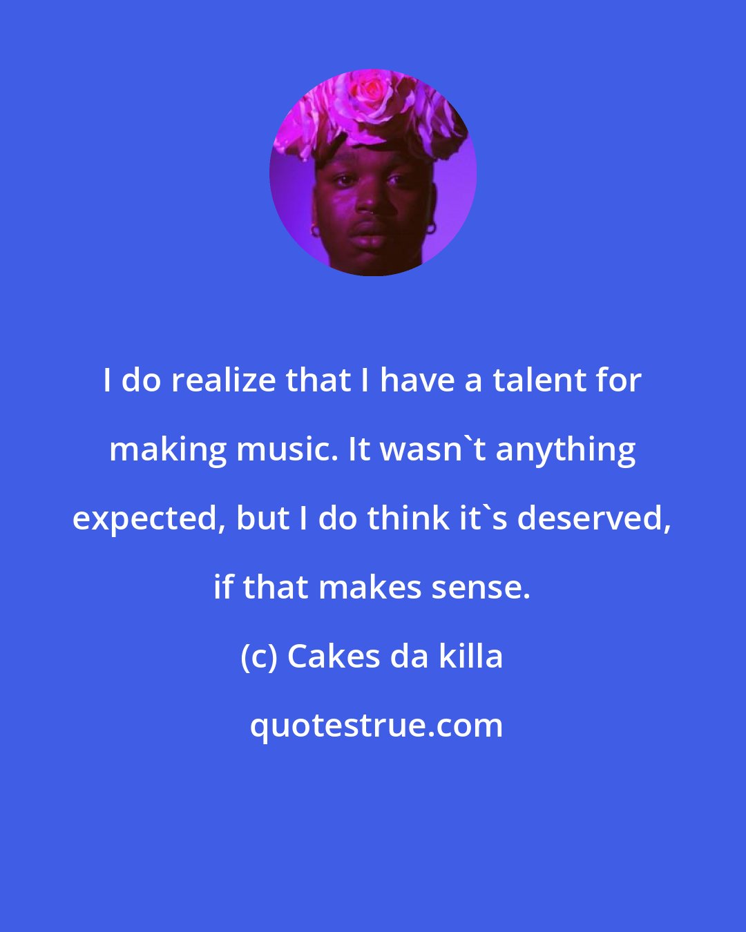 Cakes da killa: I do realize that I have a talent for making music. It wasn't anything expected, but I do think it's deserved, if that makes sense.