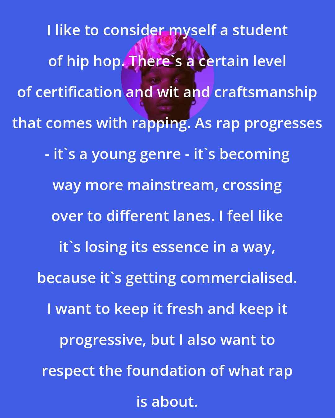 Cakes da killa: I like to consider myself a student of hip hop. There's a certain level of certification and wit and craftsmanship that comes with rapping. As rap progresses - it's a young genre - it's becoming way more mainstream, crossing over to different lanes. I feel like it's losing its essence in a way, because it's getting commercialised. I want to keep it fresh and keep it progressive, but I also want to respect the foundation of what rap is about.