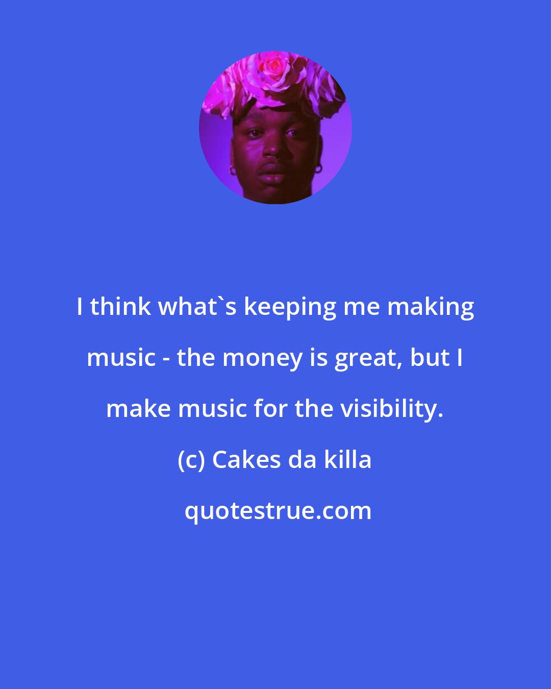 Cakes da killa: I think what's keeping me making music - the money is great, but I make music for the visibility.