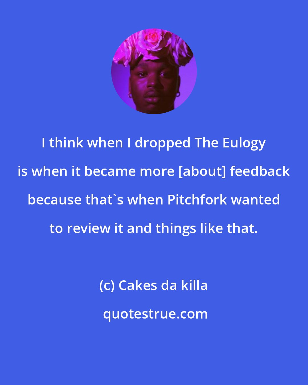 Cakes da killa: I think when I dropped The Eulogy is when it became more [about] feedback because that's when Pitchfork wanted to review it and things like that.