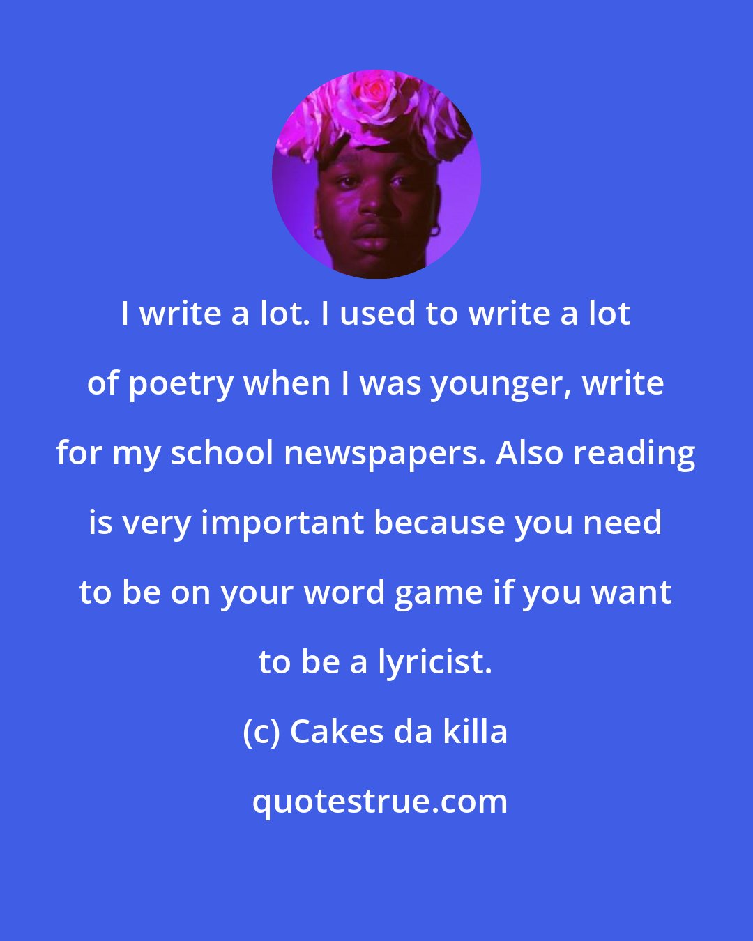 Cakes da killa: I write a lot. I used to write a lot of poetry when I was younger, write for my school newspapers. Also reading is very important because you need to be on your word game if you want to be a lyricist.