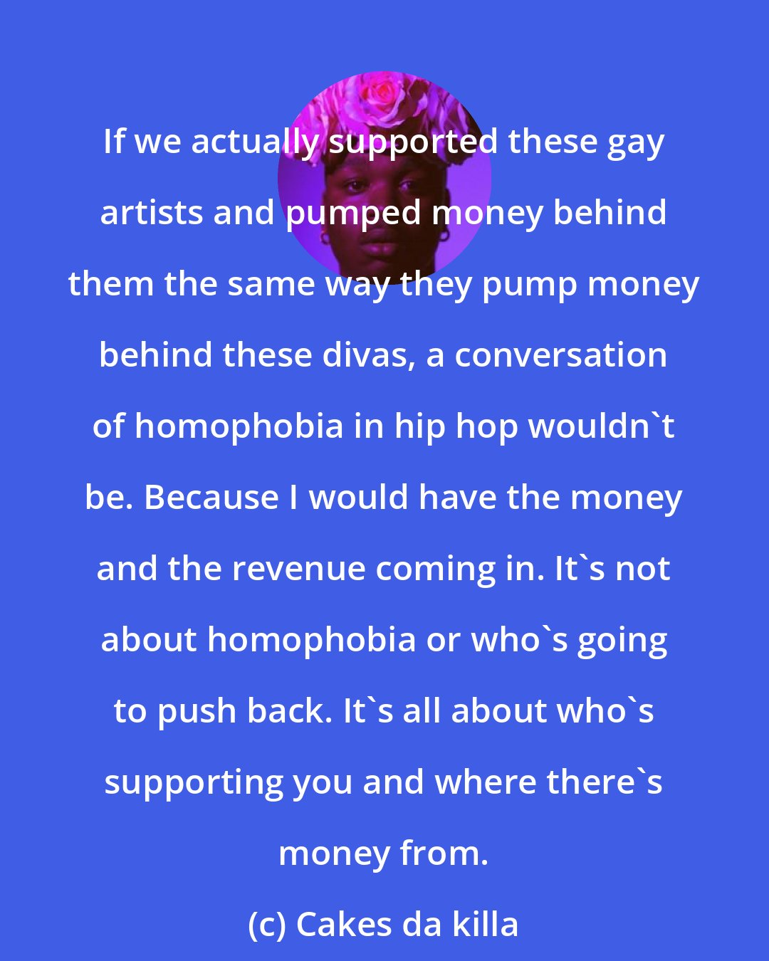 Cakes da killa: If we actually supported these gay artists and pumped money behind them the same way they pump money behind these divas, a conversation of homophobia in hip hop wouldn't be. Because I would have the money and the revenue coming in. It's not about homophobia or who's going to push back. It's all about who's supporting you and where there's money from.