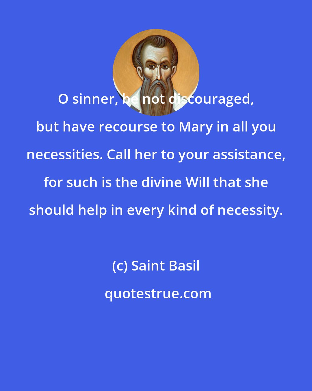 Saint Basil: O sinner, be not discouraged, but have recourse to Mary in all you necessities. Call her to your assistance, for such is the divine Will that she should help in every kind of necessity.