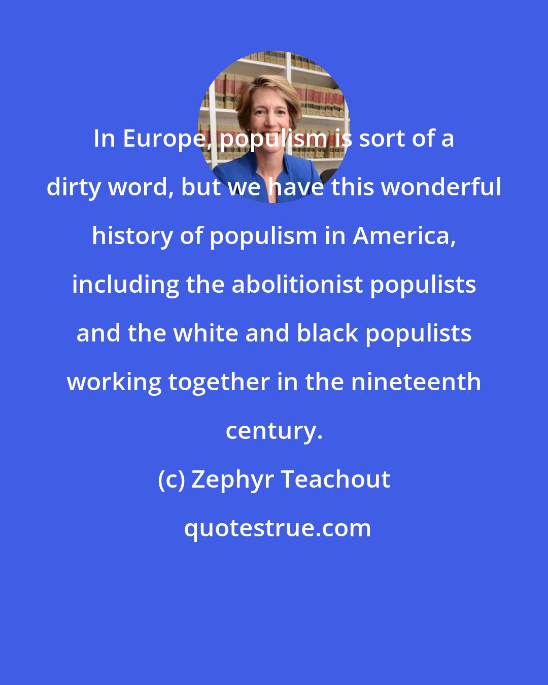Zephyr Teachout: In Europe, populism is sort of a dirty word, but we have this wonderful history of populism in America, including the abolitionist populists and the white and black populists working together in the nineteenth century.