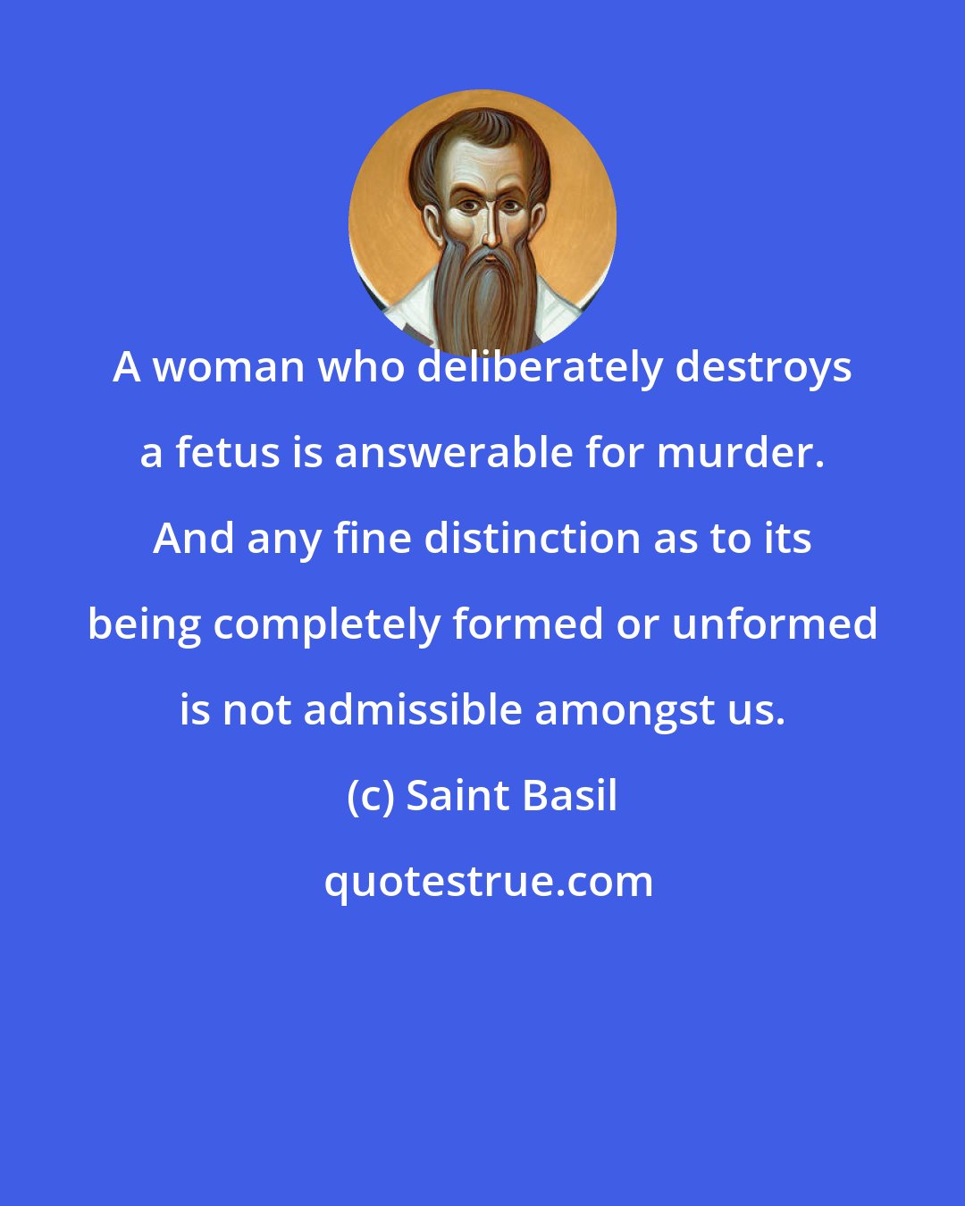 Saint Basil: A woman who deliberately destroys a fetus is answerable for murder. And any fine distinction as to its being completely formed or unformed is not admissible amongst us.